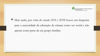  Mais tarde, por volta do século XVI e XVII houve um despertar
para a necessidade da educação da criança como ser social e não
apenas como parte de um grupo familiar.
 