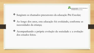  Surgiram os chamados precursores da educação Pré-Escolar;
 Ao longo dos anos, esta educação foi evoluindo, conforme as
necessidades da criança;
 Acompanhando a própria evolução da sociedade e a evolução
dos estudos feitos.
 