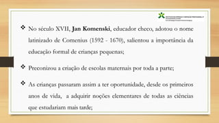  No século XVII, Jan Komenski, educador checo, adotou o nome
latinizado de Comenius (1592 - 1670), salientou a importância da
educação formal de crianças pequenas;
 Preconizou a criação de escolas maternais por toda a parte;
 As crianças passaram assim a ter oportunidade, desde os primeiros
anos de vida, a adquirir noções elementares de todas as ciências
que estudariam mais tarde;
 