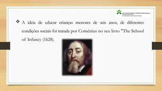  A ideia de educar crianças menores de seis anos, de diferentes
condições sociais foi tratada por Coménius no seu livro "The School
of Infancy (1628).
 