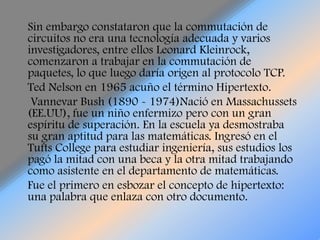 Sin embargo constataron que la commutación de circuitos no era una tecnología adecuada y varios investigadores, entre ellos Leonard Kleinrock, comenzaron a trabajar en la commutación de paquetes, lo que luego daría origen al protocolo TCP.    Ted Nelson en 1965 acuño el término Hipertexto.Vannevar Bush (1890 - 1974)Nació en Massachussets (EE.UU), fue un niño enfermizo pero con un gran espíritu de superación. En la escuela ya desmostraba su gran aptitud para las matemáticas. Ingresó en el Tufts College para estudiar ingeniería, sus estudios los pagó la mitad con una beca y la otra mitad trabajando como asistente en el departamento de matemáticas.     Fue el primero en esbozar el concepto de hipertexto: una palabra que enlaza con otro documento.