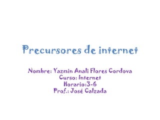 Precursores de internet Nombre: Yazmin Anali Flores Cordova Curso: Internet Horario:3-6 Prof.: José Calzada 