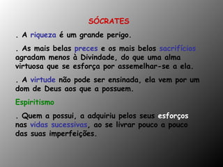 SÓCRATES . A  riqueza  é um grande perigo. . As mais belas  preces  e os mais belos  sacrifícios  agradam menos à Divindade, do que uma alma virtuosa que se esforça por assemelhar-se a ela. . A  virtude  não pode ser ensinada, ela vem por um dom de Deus aos que a possuem. Espiritismo  . Quem a possui, a adquiriu pelos seus  esforços   nas  vidas sucessivas , ao se livrar pouco a pouco das suas imperfeições. 