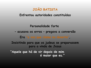 JOÃO BATISTA Enfrentou autoridades constituídas Personalidade forte  –  acusava os erros – pregava a conversão Era  “a voz que clama no deserto” , Insistindo para que os judeus se preparassem para a vinda de Jesus “ Aquele que há de vir depois de mim  é maior que eu.” 