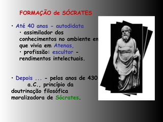 FORMAÇÃO de SÓCRATES Até 40 anos - autodidata  assimilador dos conhecimentos no ambiente em que vivia em  Atenas,   profissão:  escultor  - rendimentos intelectuais. Depois ...  - pelos anos de 430 a.C., princípio da  doutrinação  filosófica  moralizadora de  Sócrates .    