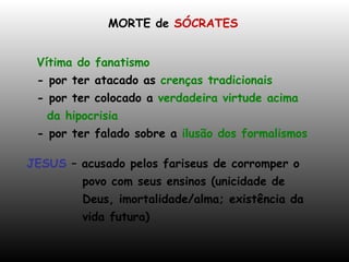 MORTE de  SÓCRATES Vítima do fanatismo - por ter atacado as  crenças tradicionais - por ter colocado a  verdadeira virtude acima da hipocrisia - por ter falado sobre a  ilusão dos formalismos JESUS  – acusado pelos fariseus de corromper o povo com seus ensinos (unicidade de Deus, imortalidade/alma; existência da  vida futura)  