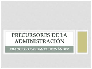 PRECURSORES DE LA
ADMINISTRACIÓN
FRANCISCO CARBANTE HERNÁNDEZ
 