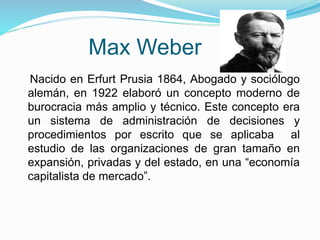Max Weber 
Nacido en Erfurt Prusia 1864, Abogado y sociólogo 
alemán, en 1922 elaboró un concepto moderno de 
burocracia más amplio y técnico. Este concepto era 
un sistema de administración de decisiones y 
procedimientos por escrito que se aplicaba al 
estudio de las organizaciones de gran tamaño en 
expansión, privadas y del estado, en una “economía 
capitalista de mercado”. 
 