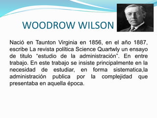 WOODROW WILSON 
Nació en Taunton Virginia en 1856, en el año 1887, 
escribe La revista política Science Quartwly un ensayo 
de titulo “estudio de la administración”. En entre 
trabajo. En este trabajo se insiste principalmente en la 
necesidad de estudiar, en forma sistematica,la 
administración publica por la complejidad que 
presentaba en aquella época. 
 