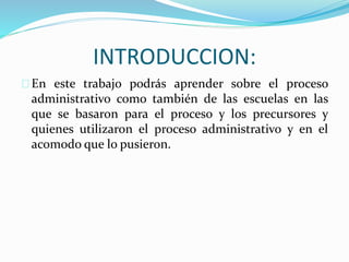 INTRODUCCION: 
En este trabajo podrás aprender sobre el proceso 
administrativo como también de las escuelas en las 
que se basaron para el proceso y los precursores y 
quienes utilizaron el proceso administrativo y en el 
acomodo que lo pusieron. 
 