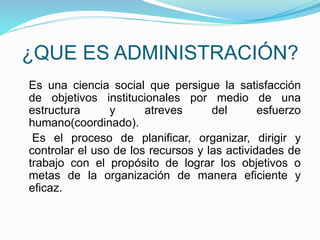 ¿QUE ES ADMINISTRACIÓN? 
Es una ciencia social que persigue la satisfacción 
de objetivos institucionales por medio de una 
estructura y atreves del esfuerzo 
humano(coordinado). 
Es el proceso de planificar, organizar, dirigir y 
controlar el uso de los recursos y las actividades de 
trabajo con el propósito de lograr los objetivos o 
metas de la organización de manera eficiente y 
eficaz. 
 