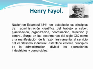 Henry Fayol. 
Nación en Estambul 1841, en estableció los principios 
de administración científica del trabajo a saber: 
planificación, organización, coordinación, dirección y 
control. Surge en las postrimerías del siglo XIX como 
una manifestación de la razón instrumental al servicio 
del capitalismo industrial. establece catorce principios 
de la administración, dividió las operaciones 
industriales y comerciales. 
 