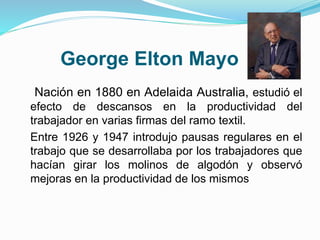 George Elton Mayo 
Nación en 1880 en Adelaida Australia, estudió el 
efecto de descansos en la productividad del 
trabajador en varias firmas del ramo textil. 
Entre 1926 y 1947 introdujo pausas regulares en el 
trabajo que se desarrollaba por los trabajadores que 
hacían girar los molinos de algodón y observó 
mejoras en la productividad de los mismos 
 