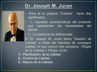 • Para él la palabra “Calidad” tiene dos
       significados:
     • 1.- Aquellas características del producto
       que representan las necesidades del
       cliente.
     • 2.- La ausencia de deficiencias.
     El Dr. Joseph M. Jurán llama “Gestión de
     Calidad” a todas las maneras de conseguir
     calidad, la que incluye tres procesos: Trilogía
     de la Calidad o Trilogía Jurán.
1.- Planificación de la Calidad
2.- Control de Calidad:
3.- Mejora de la Calidad.
 