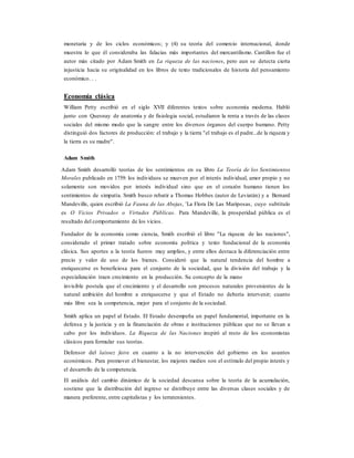 monetaria y de los ciclos económicos; y (4) su teoría del comercio internacional, donde
muestra lo que él consideraba las falacias más importantes del mercantilismo. Cantillon fue el
autor más citado por Adam Smith en La riqueza de las naciones, pero aun se detecta cierta
injusticia hacia su originalidad en los libros de texto tradicionales de historia del pensamiento
económico. . .
Economía clásica
William Petty escribió en el siglo XVII diferentes textos sobre economía moderna. Habló
junto con Quesnay de anatomía y de fisiologia social, estudiaron la renta a través de las clases
sociales del mismo modo que la sangre entre los diversos órganos del cuerpo humano. Petty
distinguió dos factores de producción: el trabajo y la tierra "el trabajo es el padre...de la riqueza y
la tierra es su madre".
Adam Smith
Adam Smith desarrolló teorías de los sentimientos en su libro La Teoría de los Sentimientos
Morales publicado en 1759: los individuos se mueven por el interés individual, amor propio y no
solamente son movidos por interés individual sino que en el corazón humano tienen los
sentimientos de simpatía. Smith busco rebatir a Thomas Hobbes (autor de Leviatán) y a Bernard
Mandeville, quien escribió La Fauna de las Abejas, ¨La Flora De Las Mariposas, cuyo subtítulo
es O Vicios Privados o Virtudes Públicas. Para Mandeville, la prosperidad pública es el
resultado del comportamiento de los vicios.
Fundador de la economía como ciencia, Smith escribió el libro "La riqueza de las naciones",
considerado el primer tratado sobre economía política y texto fundacional de la economía
clásica. Sus aportes a la teoría fueron muy amplios, y entre ellos destaca la diferenciación entre
precio y valor de uso de los bienes. Consideró que la natural tendencia del hombre a
enriquecerse es beneficiosa para el conjunto de la sociedad, que la división del trabajo y la
especialización traen crecimiento en la producción. Su concepto de la mano
invisible postula que el crecimiento y el desarrollo son procesos naturales provenientes de la
natural ambición del hombre a enriquecerse y que el Estado no debería intervenir; cuanto
más libre sea la competencia, mejor para el conjunto de la sociedad.
Smith aplica un papel al Estado. El Estado desempeña un papel fundamental, importante en la
defensa y la justicia y en la financiación de obras e instituciones públicas que no se llevan a
cabo por los individuos. La Riqueza de las Naciones inspiró al resto de los economistas
clásicos para formular sus teorías.
Defensor del laissez faire en cuanto a la no intervención del gobierno en los asuntos
económicos. Para promover el bienestar, los mejores medios son el estímulo del propio interés y
el desarrollo de la competencia.
El análisis del cambio dinámico de la sociedad descansa sobre la teoría de la acumulación,
sostiene que la distribución del ingreso se distribuye entre las diversas clases sociales y de
manera preferente, entre capitalistas y los terratenientes.
 