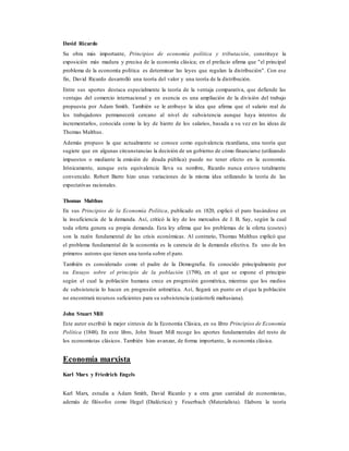 David Ricardo
Su obra más importante, Principios de economía política y tributación, constituye la
exposición más madura y precisa de la economía clásica; en el prefacio afirma que "el principal
problema de la economía política es determinar las leyes que regulan la distribución". Con ese
fin, David Ricardo desarrolló una teoría del valor y una teoría de la distribución.
Entre sus aportes destaca especialmente la teoría de la ventaja comparativa, que defiende las
ventajas del comercio internacional y en esencia es una ampliación de la división del trabajo
propuesta por Adam Smith. También se le atribuye la idea que afirma que el salario real de
los trabajadores permanecerá cercano al nivel de subsistencia aunque haya intentos de
incrementarlos, conocida como la ley de hierro de los salarios, basada a su vez en las ideas de
Thomas Malthus.
Además propuso la que actualmente se conoce como equivalencia ricardiana, una teoría que
sugiere que en algunas circunstancias la decisión de un gobierno de cómo financiarse (utilizando
impuestos o mediante la emisión de deuda pública) puede no tener efecto en la economía.
Irónicamente, aunque esta equivalencia lleva su nombre, Ricardo nunca estuvo totalmente
convencido. Robert Barro hizo unas variaciones de la misma idea utilizando la teoría de las
expectativas racionales.
Thomas Malthus
En sus Principios de la Economía Política, publicado en 1820, explicó el paro basándose en
la insuficiencia de la demanda. Así, criticó la ley de los mercados de J. B. Say, según la cual
toda oferta genera su propia demanda. Esta ley afirma que los problemas de la oferta (costes)
son la razón fundamental de las crisis económicas. Al contrario, Thomas Malthus explicó que
el problema fundamental de la economía es la carencia de la demanda efectiva. Es uno de los
primeros autores que tienen una teoría sobre el paro.
También es considerado como el padre de la Demografía. Es conocido principalmente por
su Ensayo sobre el principio de la población (1798), en el que se expone el principio
según el cual la población humana crece en progresión geométrica, mientras que los medios
de subsistencia lo hacen en progresión aritmética. Así, llegará un punto en el que la población
no encontrará recursos suficientes para su subsistencia (catástrofe maltusiana).
John Stuart Mill
Este autor escribió la mejor síntesis de la Economía Clásica, en su libro Principios de Economía
Política (1848). En este libro, John Stuart Mill recoge los aportes fundamentales del resto de
los economistas clásicos. También hizo avanzar, de forma importante, la economía clásica.
Economía marxista
Karl Marx y Friedrich Engels
Karl Marx, estudia a Adam Smith, David Ricardo y a otra gran cantidad de economistas,
además de filósofos como Hegel (Dialéctica) y Feuerbach (Materialista). Elabora la teoría
 