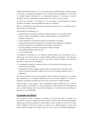 llamada Materialismo Histórico, en la cual postula que la Sociedad Humana evoluciona porque
se encuentra en permanente movimiento, tanto económica como culturalmente. Así, para Marx
la sociedad humana evolucionó de las comunidades primitivas al esclavismo, de ahí al
feudalismo, después al Capitalismo y pronosticaba que de ahí iría a nueva sociedad.
Su Obra más conocida es "El Capital", en la cual analiza el funcionamiento del Sistema
Económico Capitalista, tanto en la producción como en la circulación.
Marx es considerado un Revolucionario que denuncia el mutismo de los economistas ante la
lucha de clases y la explotación.
Sus Principios más importantes son
• la lucha de clases es la lucha de todas las sociedades clasistas:en el esclavismo existen
esclavos y amos, en el feudalismo vasallos y señores feudales, en el capitalismo son
Proletarios y Burgueses.
• la etapa capitalista es una etapa necesaria en la sociedad pero no la última.
• quienes producen y generan la riqueza de la sociedad,son los trabajadores asalariados o
proletarios, pero ellos no son propietarios de los medios de producción.
• el sistema capitalista sólo puede existir gracias al trabajo asalariado.
• Marx también defiende la teoría del valor.
• La teoría del plusvalor.
El trabajador al transformar con su trabajo las materias primas crea una plusvalía, esto es,
genera más valor del que tiene esta materia, también llamado valor agregado. Es por ello que,
por ejemplo, una mesa tiene más valor que una tabla o pedazo de madera. Para Marx esta
plusvalía es la ganancia de los capitalistas.
• los empleados asalariados se venden por horas y esto los convierte en mercancías, pues
venden su fuerza de trabajo.
• la competencia entre los capitales siempre resulta en un ganadorque se hace más y más
fuerte, por lo que es más difícil competir con él; así unos se enriquecen mientras otros se
empobrecen.
Por todo esto Marx concluye que la propiedad sobre los medios de producción es el camino
para enriquecerse en la Sociedad Capitalista, pues de éste modo también se convierte en
propietario del producto terminado (que posee más valor), gracias al trabajo asalariado..
Federico Engels, su gran amigo y apoyo incondicional, alentó a Marx para dar el salto del
campo filosófico al económico. Los textos publicados por Marx muestran una clara influencia
en este sentido. Algunas obras de economía de Engels son "La Situación de la Clase Obrera en
Inglaterra" y "El Anti-Dürhing"
Economía neoclásica
En la década de 1870, se produjo una ruptura con la línea del análisis económico. Los
economistas neoclásicos explicaron los precios relativos desde el lado de la demanda agregada,
mientras que los clásicos explican los precios relativos desde el punto de vista de los costes
(oferta). Explican el valor de los bienes en función de la utilidad marginal, es decir, de la
última unidad consumida. Este cambio teórico se conoce como la "Revolución Marginalista",
 
