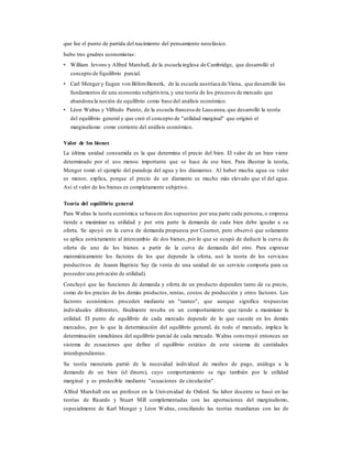 que fue el punto de partida del nacimiento del pensamiento neoclásico.
hubo tres gradres economistas:
• William Jevons y Alfred Marshall, de la escuela inglesa de Cambridge, que desarrolló el
concepto de Equilibrio parcial.
• Carl Menger y Eugen von Böhm-Bawerk, de la escuela austríaca de Viena, que desarrolló los
fundamentos de una economía subjetivista,y una teoría de los procesos de mercado que
abandona la noción de equilibrio como base del análisis económico.
• Léon Walras y Vilfredo Pareto, de la escuela francesa de Lausanna, que desarrolló la teoría
del equilibrio general y que creó el concepto de "utilidad marginal" que originó el
marginalismo como corriente del análisis económico.
Valor de los bienes
La última unidad consumida es la que determina el precio del bien. El valor de un bien viene
determinado por el uso menos importante que se hace de ese bien. Para illustrar la teoría,
Menger tomó el ejemplo del paradoja del agua y los diamantes. Al haber mucha agua su valor
es menor, explica, porque el precio de un diamante es mucho más elevado que el del agua.
Así el valor de los bienes es completamente subjetivo.
Teoría del equilibrio general
Para Walras la teoría económica se basa en dos supuestos: por una parte cada persona, o empresa
tiende a maximizar su utilidad y por otra parte la demanda de cada bien debe igualar a su
oferta. Se apoyó en la curva de demanda propuesta por Cournot, pero observó que solamente
se aplica estrictamente al intercambio de dos bienes, por lo que se ocupó de deducir la curva de
oferta de uno de los bienes a partir de la curva de demanda del otro. Para expresar
matemáticamente los factores de los que depende la oferta, usó la teoría de los servicios
productivos de Jeanm Baptiste Say (la venta de una unidad de un servicio comporta para su
poseedor una privación de utilidad).
Concluyó que las funciones de demanda y oferta de un producto dependen tanto de su precio,
como de los precios de los demás productos, rentas, costos de producción y otros factores. Los
factores económicos proceden mediante un "tanteo", que aunque significa respuestas
individuales diferentes, finalmente resulta en un comportamiento que tiende a maximizar la
utilidad. El punto de equilibrio de cada mercado depende de lo que sucede en los demás
mercados, por lo que la determinación del equilibrio general, de todo el mercado, implica la
determinación simultánea del equilibrio parcial de cada mercado. Walras cons truyó entonces un
sistema de ecuaciones que define el equilibrio estático de este sistema de cantidades
interdependientes.
Su teoría monetaria partió de la necesidad individual de medios de pago, análoga a la
demanda de un bien (el dinero), cuyo comportamiento se rige también por la utilidad
marginal y es predecible mediante "ecuaciones de circulación".
Alfred Marshall era un profesor en la Universidad de Oxford. Su labor docente se basó en las
teorías de Ricardo y Stuart Mill complementadas con las aportaciones del marginalismo,
especialmente de Karl Menger y Léon Walras, conciliando las teorías ricardianas con las de
 
