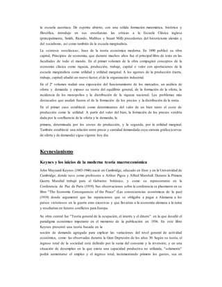 la escuela austriaca. De espíritu abierto, con una sólida formación matemática, histórica y
filosófica, introdujo en sus enseñanzas las críticas a la Escuela Clásica inglesa
(principalmente, Smith, Ricardo, Malthus y Stuart Mill) procedentes del historicismo alemán y
del socialismo, así como también de la escuela marginalista.
La «síntesis neoclásica», base de la teoría económica moderna. En 1890 publicó su obra
capital, Principios de economía, que durante muchos años fue el principal libro de texto en las
facultades de todo el mundo. En el primer volumen de la obra compaginó conceptos de la
economía clásica como riqueza, producción, trabajo, capital o valor con aportaciones de la
escuela marginalista como utilidad y utilidad marginal. A los agentes de la producción (tierra,
trabajo, capital) añadió un nuevo factor, el de la organización industrial.
En el 2º volumen realizó una exposición del funcionamiento de los mercados, un análisis de
oferta y demanda y expuso su teoría del equilibrio general, de la formación de la oferta, la
incidencia de los monopolios y la distribución de la riqueza nacional. Los problemas más
destacados que analizó fueron el de la formación de los precios y la distribución de la renta.
En el primer caso estableció como determinantes del valor de un bien tanto el coste de
producción como la utilidad. A partir del valor del bien, la formación de los precios vendría
dada por la confluencia de la oferta y la demanda; la
primera, determinada por los costes de producción, y la segunda, por la utilidad marginal.
También estableció una relación entre precio y cantidad demandada cuya sintaxis gráfica (curvas
de oferta y de demanda) sigue vigente hoy día.
Keynesianismo
Keynes y los inicios de la moderna teoría macroeconómica
John Maynard Keynes (1883-1946) nació en Cambridge, educado en Eton y en la Universidad de
Cambridge, donde tuvo como profesores a Arthur Pigou y Alfred Marshall. Durante la Primera
Guerra Mundial trabajó para el Gobierno británico, y como su representante en la
Conferencia de Paz de París (1919). Sus observaciones sobre la conferencia se plasmaron en su
libro "The Economic Consequences of the Peace" (Las consecuencias económicas de la paz)
(1919) donde argumentó que las reparaciones que se obligaba a pagar a Alemania a los
países victoriosos en la guerra eran excesivas y que llevarían a la economía alemana a la ruina
y resultarían en futuros conflictos para Europa.
Su obra central fue "Teoría general de la ocupación, el interés y el dinero" en la que desafió el
paradigma económico imperante en el momento de la publicación en 1936. En este libro
Keynes presentó una teoría basada en la
noción de demanda agregada para explicar las variaciones del nivel general de actividad
económica, como las observadas durante la Gran Depresión de los años 30. Según su teoría, el
ingreso total de la sociedad está definido por la suma del consumo y la inversión; y en una
situación de desempleo en la que exista una capacidad productiva no utilizada, "solamente"
podrá aumentarse el empleo y el ingreso total, incrementando primero los gastos, sea en
 