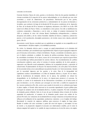consumo o en inversión.
Contexto histórico: Época de crisis, guerras y revoluciones. Entre las dos guerras mundiales, el
sistema económico de la mayoría de los países industrializados se vio afectado por una crisis
económica y social de dimensiones sin precedentes. Destrucción por la 1era. guerra,
desorganización de las estructuras productivas y endeudamiento de los países involucrados e
invadidos, que continuó a lo largo de la década del 30. Las graves condiciones de la depresión
de fines de la década del 20 se iniciaron en Inglaterra, alcanzaron a los EEUU en el año 1929
(crash de la Bolsa de Nueva York) y se extendieron a otros países. Con ello se modificaron las
corrientes comerciales y financieras y con la crisis se redujo el comercio internacional. En
1929 se evidencia la crisis del sistema liberal. Cartelización, sobreproducción y violentos
desajustes del crédito y de los valores bursátiles. Quiebra de bancos y empresas, caída de los
precios y de la producción, desempleo persistente y de niveles nunca visto; miseria, caída del
gasto, olas de
descontento social. Keynes consideró que un capitalismo no regulado no era compatible con el
mantenimiento del pleno empleo y la estabilidad económica.
Su visión: La demanda efectiva pasó a ocupar un papel preponderante en la dinámica del
sistema económico, por considerarse que engendraba renta. Supuso el gasto agregado compuesto
por el Consumo, la Inversión y el Gasto de Gobierno. El paro, considerado involuntario, pasó a
ser el objetivo prioritario a combatir. En materia de política económica, Keynes instruyó a
las autoridades económicas de la época, acerca de la conveniencia que suponía el gasto frente
a la austeridad que habían preconizado los autores clásicos. Sus recomendaciones de política
constituyeron paliativos para salvar al sistema al sistema capitalista de la crisis general, y
expresaron una filosofía social antimarxista. (defensa de la propiedad privada y oposición al
colectivismo). El planteamiento de Keynes fue macroeconómico y de corto plazo. Su revolución
de la economía teórica estuvo precedida por una práctica basada en el intervencionismo, dictada
por la necesidad impuesta por las guerras y la crisis. Para él, la desigualdad del
capitalismo conduce inexorablemente a la falta de demanda efectiva y al paro. En ese marco,
dada la insuficiencia de demanda efectiva de la época, fue partidario de reducir las
desigualdades en la distribución de la renta y la riqueza para promover el consumo. Su
atención se centró en la moderación de las fluctuaciones económicas, en la lucha contra el
paro involuntario y en los esfuerzos por conseguir un nivel alto y estable de ocupación de
los recursos productivos.Por ello, sostuvo que cuando la inversión no es suficiente para lograr
el pleno empleo, el Estado debe intervenir en la economía expandiendo el gasto público para
conseguir un aumento neto de la demanda efectiva y la plena ocupación. No todo crecimiento
de demanda genera inflación. Solo en el caso de que la demanda rebase el punto de la plena
capacidad de producción, el aumento de la demanda puede causar una subida de los
precios.Por tanto, las variaciones de la demanda llevan consigo variaciones en la producción que
influyen en la utilización de las capacidades productivas existentes y en el empleo del trabajo.
Recomendó la creación de empresas públicas para conservar el empleo de largo plazo.
Realizó el análisis del ciclo económico a partir del nivel del ingreso y del empleo. La tasa
de interés y la propensión marginal al consumo son relativamente estables, por lo tanto la
eficacia marginal del capital es la variable de mayor incidencia en el nivel de renta y de empleo
 