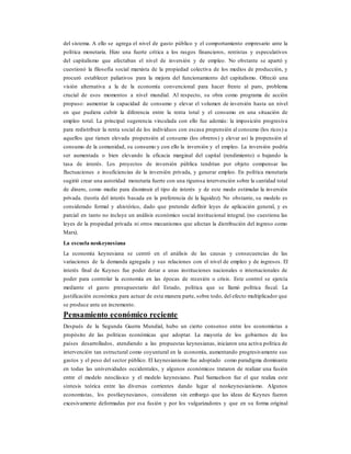 del sistema. A ello se agrega el nivel de gasto público y el comportamiento empresario ante la
política monetaria. Hizo una fuerte crítica a los rasgos financieros, rentistas y especulativos
del capitalismo que afectaban el nivel de inversión y de empleo. No obstante se apartó y
cuestionó la filosofía social marxista de la propiedad colectiva de los medios de producción, y
procuró establecer paliativos para la mejora del funcionamiento del capitalismo. Ofreció una
visión alternativa a la de la economía convencional para hacer frente al paro, problema
crucial de esos momentos a nivel mundial. Al respecto, su obra como programa de acción
propuso: aumentar la capacidad de consumo y elevar el volumen de inversión hasta un nivel
en que pudiera cubrir la diferencia entre la renta total y el consumo en una situación de
empleo total. La principal sugerencia vinculada con ello fue además: la imposición progresiva
para redistribuir la renta social de los individuos con escasa propensión al consumo (los ricos) a
aquellos que tienen elevada propensión al consumo (los obreros) y elevar así la propensión al
consumo de la comunidad, su consumo y con ello la inversión y el empleo. La inversión podría
ser aumentada o bien elevando la eficacia marginal del capital (rendimiento) o bajando la
tasa de interés. Los proyectos de inversión pública tendrían por objeto compensar las
fluctuaciones e insuficiencias de la inversión privada, y generar empleo. En política monetaria
sugirió crear una autoridad monetaria fuerte con una rigurosa intervención sobre la cantidad total
de dinero, como medio para disminuir el tipo de interés y de este modo estimular la inversión
privada. (teoría del interés basada en la preferencia de la liquidez). No obstante, su modelo es
considerado formal y ahistórico, dado que pretende definir leyes de aplicación general, y es
parcial en tanto no incluye un análisis económico social institucional integral. (no cuestiona las
leyes de la propiedad privada ni otros mecanismos que afectan la distribución del ingreso como
Marx).
La escuela neokeynesiana
La economía keynesiana se centró en el análisis de las causas y consecuencias de las
variaciones de la demanda agregada y sus relaciones con el nivel de empleo y de ingresos. El
interés final de Keynes fue poder dotar a unas instituciones nacionales o internacionales de
poder para controlar la economía en las épocas de recesión o crisis. Este control se ejercía
mediante el gasto presupuestario del Estado, política que se llamó política fiscal. La
justificación económica para actuar de esta manera parte, sobre todo, del efecto multiplicador que
se produce ante un incremento.
Pensamiento económico reciente
Después de la Segunda Guerra Mundial, hubo un cierto consenso entre los economistas a
propósito de las políticas económicas que adoptar. La mayoría de los gobiernos de los
países desarrollados, atendiendo a las propuestas keynesianas, iniciaron una activa política de
intervención tan estructural como coyuntural en la economía, aumentando progresivamente sus
gastos y el peso del sector público. El keynesianismo fue adoptado como paradigma dominante
en todas las universidades occidentales, y algunos económicos trataron de realizar una fusión
entre el modelo neoclásico y el modelo keynesiano. Paul Samuelson fue el que realiza este
síntesis teórica entre las diversas corrientes dando lugar al neokeynesianismo. Algunos
economistas, los postkeynesianos, consideran sin embargo que las ideas de Keynes fueron
excesivamente deformadas por esa fusión y por los vulgarizadores y que en su forma original
 
