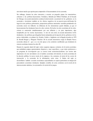 aún tienen mucho que aportar para comprender el funcionamiento de la economía.
Sin embargo, durante los años cincuenta y sesenta, un pequeño grupo, los monetaristas,
criticaron a las políticas keynesianas. Fundada y liderada por Milton Friedman, de la Escuela
de Chicago, la escuela monetarista condena la intervención coyuntural de los gobiernos en la
economía e insistieron también en los efectos negativos de un excesivo peso del Estado. En
lugar de estas políticas gobernantes, propusieron políticas monetarias neutrales permitiendo a la
economía crecer sin inflación. La influencia de los monetaristas quedo limitada, ya que el
keynesianismo fue dominante hasta los años setenta. De hecho, la crisis económica de los años
setenta se caracterizó simultáneamente por una inflación y un paro importantes, algo
inexplicable por las teorías keynesianas. A raíz de esta crisis, la escuela monetarista volvió
dominante y las políticas que abogaban fueron adoptadas por la mayoría de los gobiernos de los
países industriales, en primero los Estados Unidos e Inglaterra con la llegada al poder en 1979
de Ronald Reagan y Margaret Thatcher. De la escuela monetarista surgio la llamada Nueva
economía clásica lo que a su vez, dio apoyo a las corrientes neoliberales que dominaron la
ciencia económica durante los años 80.
Durante la segunda mitad del siglo veinte surgieron algunas corrientes de la teoría económica
que analizaban campos aparentemente dispersos y muy específicos, y que todos pertenecen a
un programa de investigación que se conoce como neoinstitucionalismo. Las teorías más
importantes de este movimiento son el análisis económico del derecho, la teoría económica de
la elección pública, la nueva teoría de la empresa y los contratos, la teoría de los costes de
transacción y la economía de la información, entre otras. A finales del siglo se
desarrollaron también escuelas económicas especializadas en sujetos particulares en margen del
pensamiento económico dominante. Ejemplos notables de estas corrientes son la teoría de la
microeconomía moderna, la econometría o la teoría de los juegos.
 