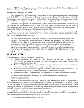 10
escrito en 1925. Dos años después realiza su obra “Evolución de la afectividad”. Por último, cabe destacar “La
práctica de los test de inteligencia”, en 1928.
Pensamiento Pedagógico de Decroly
Entre los siglos XIX al XX, tiene lugar el Movimiento de renovación pedagógica de la Escuela Nueva,
a partir de 1889, con la fundación del Bureau International des Écoles Nouvelles, cuyas principales
características son el rechazo al formalismo o intelectualismo, la preocupación por los intereses y necesidades
globales del niño y el respeto a la individualidad del educando o el principio de actividad.
En su obra, Decroly queda claramente influenciado por autores previos a su método, como Pestalozzi,
que proponía una enseñanza basada en el amor y en unos saberes que se traducen, en gran parte, en
realizaciones manuales. Gracias a éste, Decroly se aproximó mucho más al niño real. También destaca la
influencia de Froëbel con respecto al valor educativo atribuido al juego.
Autores posteriores como Dewey influyeron en Decroly a la hora de respetar la autonomía de los
alumnos, sometiendo la escuela a sus intereses. Cabe destacar, la influencia de Montessori en relación a los
niños con un desarrollo mental más lento:
Partiendo del mismo punto de vista que M. Montessori, declara, en efecto, que entre los niños
normales y los anormales no hay diferencia de calidad, de naturaleza. Las mismas leyes
psicológicas son valederas en los dos casos, pero en uno de ellos el desarrollo mental está
generalmente retardado; todos los progresos son extraordinariamente lentos, de suerte que se ven
aparecer en él unos estados que no pueden advertirse, por la rapidez con que transcurren, en el
estudio psicológico del desarrollo normal (O. Decroly y J. Degand, “Quelques considérations sur
la psychologie et la pédagogie de la lectura”, Revue Scientifique, París, 9-10, 1906, pp. 261-4 y
293-6)”.
EL MÉTODO DECROLY
El Método Decroly consta de cuatro principios básicos:
1) Principio dominante de respeto al niño “Escuela por la vida y para la vida”.
Cuyo objetivo era adaptar al individuo a la vida social y que el propio medio constituyese un
recurso para la formación del niño.
2) Principio de libertad. Con este se respetaba la autonomía del alumno, sus intereses y tendencias
naturales, a los cuales se inclinaba la escuela y labor del maestro.
3) Principio de individualización. Para lograr la libertad del sujeto, cada alumno será sometido a una
actividad personal, directa y diferenciada adaptada a sus aptitudes e intereses.
4) Principio de actividad. Que sostiene que hay que provocar un trabajo constante en el individuo.
Los aportes metodológicos del Dr. Decroly en el ámbito educativo son los siguientes:
La función de globalización.
Según las teorías antecesoras al Método Decroly, es decir, la pedagogía clásica, la idea general se
alcanza mediante la asociación de percepciones simples adquiridas con anterioridad. El Dr. Decroly rompe
con esta concepción, y sostiene que hasta los seis o siete años de edad, se trata de un pensamiento global y
poco preciso (función de globalización), facultades que se irían desarrollando hasta alcanzar un pensamiento
elaborado y concreto, que incorpora esquemas mentales complejos.
Con la función de globalización, el autor pretende explicar cómo las percepciones se encuentran
fuertemente relacionadas con las funciones mentales superiores (inteligencia, voluntad y conciencia), es
decir, los mecanismos mentales no se producen de forma aislada.
El método ideo-visual o método global de lectura.
 