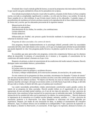 11
El método ideo-visual o método global de lectura, es una de las propuestas más innovadoras de Decroly,
lo que suscitó una gran cantidad de críticas de los pensadores de su época.
Este método da prioridad a la función visual sobre la auditiva, situando al niño frente a la frase completa
escrita, con toda su complejidad, significación y sentido, y no sólo ante las letras y sus sonidos. Se trata de
frases surgidas de su vida cotidiana, lo que levanta mayor interés en los educandos. A grandes rasgos, el
procedimiento de enseñanza en la lecto-escritura consiste en la reproducción de la frase citada anteriormente,
de forma oral y escrita, que los educandos procesarán de la siguiente manera:
Memorización de la frase.
Análisis de cada palabra.
Descubrimiento de las sílabas, los sonidos y las combinaciones.
Lectura silenciosa.
Estudio deductivo.
Influenciado por Froëbel, este proceso queda favorecido mediante la incorporación de juegos que
refuerzan la memoria visual.
Programa de ideas asociadas y los centros de interés.
Este programa, basado fundamentalmente en la psicología infantil, pretende cubrir las necesidades
esenciales del niño, tanto individuales como sociales, con lo que se le prepara para afrontar las peculiaridades
que pueda depararle la vida. Este programa podía llevarse a la práctica a partir de los tres o cuatro años de
edad.
Se considera que para aprovechar este programa, existen dos competencias básicas que los alumnos
deben de desarrollar: la primera, el conocimiento de sí mismos y, la segunda, el conocimiento de las
condiciones del medio natural y humano en el que viven.
Respecto a la primera, es decir al conocimiento de las condiciones del medio natural y humano, Decroly
distingue cuatro necesidades básicas y primordiales:
a) Alimentarse
b) Luchar contra las intemperies
c) Defenderse contra los peligros y accidentes diversos
d) Actuar y trabajar solidariamente, de la renovación constante, de asociación y de ayuda mutua.
En este contexto de los programas de ideas asociadas, encontramos los llamados “Centros de interés”
que son una concentración de los contenidos escolares en torno a una idea central para evitar la atomización
y la dispersión de los saberes escolares. “El objetivo de Decroly era crear un vínculo común entre todas las
materias, hacerlas converger o divergir en un mismo centro; es al niño hacia el que todo se dirige, es del niño
del que todo se irradia, el interés del niño, que es la palanca por excelencia”.
Las cuatro necesidades primordiales citadas anteriormente constituirían cuatro grandes centros de
interés de un programa de ideas asociadas. Decroly pondrá énfasis en el seguimiento de un ciclo de
operaciones de una actividad mental sintética, en el uso de tres tipos de ejercicios: 1er tipo: ejercicios de
observación: ésta constituye la base racional de los ejercicios que se realizarán más tarde. Su finalidad es la
interacción de los sentidos del niño con la experiencia, los objetos, los acontecimientos… Decroly destacará
la importancia de la naturaleza en el ámbito escolar (plantas, animales, semillas…). 2º tipo: ejercicios de
asociación: posterior a la observación. Las ideas inmediatas se relacionan con otras adquiridas por
experiencia. Después, por medio de esta asociación de ideas, se produce el razonamiento de conceptos
abstractos. Aquí, el contacto directo con la realidad no es indispensable.3º tipo: ejercicios de expresión: se
dan después y durante la observación y la asociación. Al dar lugar a la expresión, destacan la lectura y la
 