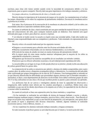 12
escritura, pues éstas sólo tienen sentido cuando existe la necesidad de comunicarse debido a la rica
experiencia, pues se quiere compartir. Decroly dará una gran importancia a los trabajos manuales y artísticos.
Los juegos educativos, la ambientación de clase y el medio social.
Decroly destaca la importancia de la presencia de juegos en la escuela. Las manipulaciones al realizar
los juegos, desarrollan en los niños los esquemas de pensamiento simbólico. Favorecen la enseñanza activa
y promueven el interés.
Este autor, fue el precursor de la renovación de la enseñanza en educación infantil y de los niños con
necesidades educativas especiales mediante dichos juegos.
En cuanto al ambiente de clase, estará constituido por una gran cantidad de material diverso, la mayoría
fruto del coleccionismo del niño, pues cualquier material puede ser didáctico. Este material será aquel
utilizado para jugar, es decir, para observar, asociar y expresar.
Y en relación al medio social, la escuela se erigirá como una sociedad adulta. Cada niño tendrá una
libertad y unas responsabilidades ante sus compañeros y profesores. Todo orientado a la representación de la
vida real.
Decroly crítico a la escuela tradicional por las siguientes razones:
Ninguna o excesivamente poca cohesión entre las diversas actividades del niño.
Materias escasamente relacionadas con sus intereses fundamentales y su evolución.
División de las ramas de estudio sin tener en cuenta el proceso del pensamiento infantil.
En la mayor parte de estas ramas muchas materias sobrepasan para la mayoría de los niños su
capacidad de asimilación y memoria.
Programas que favorecen las materias susceptibles de ser enseñadas con métodos verbales.
Ejercicios que no ofrecen suficientes ocasiones a la actividad personal espontánea del niño.
La escuela debía ser un lugar en el que el niño pueda observar su entorno y donde reciba una educación
de cultura general hasta los quince años.
La composición de las aulas se caracteriza por admitir a alumnos de edades comprendidas entre cuatro
y quince años, de ambos sexos y dispuestos en pequeños talleres o laboratorios. La constitución del aula debe
estar conformada por grupos homogéneos de no más de 20-25 alumnos. Esta homogeneidad se entiende así
ya que Decroly diferenciaba las dificultades que presentaban algunos alumnos (por él llamados atrasados o
anormales), es decir, crear departamentos de atención a la diversidad. Estos deben conformar grupos de entre
10-15 (si hay suficientes) en una clase a fin de que recobren pronto su puesto y para estimular sus aptitudes.
Los profesores han de ser activos e inteligentes además de tener la capacidad de observación e
imaginación, debe también tener afición por los estudios psicológicos y científicos. Deben tener estas
cualidades ya que uno de los ideales decrolianos es la empatía con el niño y la capacidad de éste de observar
y razonar sobre la naturaleza.
En cuanto al currículo se hace una separación entre las clases matinales y vespertinas:
- En las matinales se realizarán las actividades de técnica de lenguaje hablado y escrito y cálculo,
también lenguaje mediante juegos y trabajos manuales, ejercicio físico, canto, observación... Para Decroly el
juego era un punto muy importante ya que es una función de preparación y de anticipación, esto quiere decir
que enseña al sujeto a prepararse ante diversas situaciones. Además, algunas mañanas se realizarán
excursiones (pesca, visita a fábricas, museos…)
- En las vespertinas los alumnos realizarán trabajos manuales y lenguas extranjeras.
En todo momento el profesor genera su actividad docente por el interés y la motivación del niño.
 