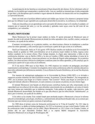 13
La participación de las familias es crucial para el buen desarrollo del alumno. Se les informará sobre el
método y se les pedirá que comprendan y ayuden al niño. Aun así, también se intentará que el niño comprenda
lo que hace y las disciplinas que le animan a seguir además de alentarle a la interacción con los compañeros
y el personal docente.
Junto con todo esto el profesor deberá realizar actividades que inciten a los alumnos a proponer temas
para que los debatan lo que supondrá una ayuda para desarrollar la iniciativa, la confianza y la solidaridad.
Todo esto desemboca en un aprendizaje activo por parte del alumno al que se le enseña el cuidado y el
respecto por el material del aula y a ver las actitudes y aptitudes tanto suyas como las del resto de sus
compañeros y así valorarlas.
MARÍA MONTESORI
María Montessori fue la primer mujer médico en Italia. El aporte principal de Montessori para el
mundo, ha sido la del método Montessoriano en donde los niños aprenden a leer, escribir, contar y sumar por
sí mismos, sin ayuda de los adultos
Constante investigadora; en su práctica médica, sus observaciones clínicas la condujeron a analizar
cómo los niños aprenden, y ella concluye que lo construyen a partir de lo que existe en el ambiente.
Nació en Chiaravalle, Italia en 31 de agosto 1870. Realiza estudios de medicina en la Universidad de
Roma, donde se graduó en 1884, convirtiéndose así en la primera mujer médico en Italia, ingresa como
médico ayudante en la misma clínica. Poco tiempo después, la eligen para representar a Italia en dos
conferencias distintas: una en Berlín (1896) y la otra en Londres (1900), ambas abordaban el tema de la
mujer. Ejerciendo su profesión, conoce por primera vez las obras de Seguín sobre pedagogía. En su práctica
médica, sus observaciones clínicas la condujeron a analizar cómo los niños aprenden, y ella concluye que lo
construyen a partir de lo que existe en el ambiente.
El 31 de marzo 1896 nace su hijo Mario. En 1902 empieza sus estudios de pedagogía, psicología
experimental y antropología. Constante investigadora; dicta varias conferencias sobre los métodos educativos
para niños afectados por deficiencias mentales. Crea en Roma la Escuela Ortofrénica, de la cual fue directora
hasta 1900.
Fue maestra de antropología pedagógica en la Universidad de Roma (1900-1907) y es invitada a
organizar escuelas infantiles de todo el territorio romano. Su primera "Casa dei Bambini", fue inaugurada en
1907, era la primera casa hogar en el barrio romano "San Lorenzo". Dicha casa hogar se convierte en el
origen del método educativo Montessori, el cual comienza a ser puesto en práctica en este mismo lugar.
El método Montessori está basado en observaciones científicas hechas por ella, relacionadas con la
capacidad (casi sin esfuerzo) de los niños, para absorber conocimiento de sus alrededores, así como el interés
que estos tenían por materiales que se pudieran manipular. Cada pedazo de equipo, cada ejercicio, cada
método Montessori desarrollado, fue basado en lo que ella observó, que los niños hacían "naturalmente", es
decir, por sí mismos, sin ayuda de los adultos.
A los niños se les enseña. Esta verdad simple pero profunda inspiró a Montessori a buscar la reforma
educativa (metodología, psicología, enseñanza, y entrenamiento del profesor) basado todo, en su esmero por
fomentar que uno mismo era quien construía el aprendizaje.
En 1909 dicta el primer curso de formación profesional en la "Citta di Castella". En 1911 deja la
consulta médica y se dedica al trabajo pedagógico. En 1913 es la primera vez que visita Estados Unidos, allí
da conferencias sobre su trabajo con los niños. María Montessori en 1913 visita a los Estados Unidos, el
mismo año en que Alexander Graham Bell y su esposa Mabel inauguran la Asociación
Educativa Montessori en su hogar de Washington, DC
 