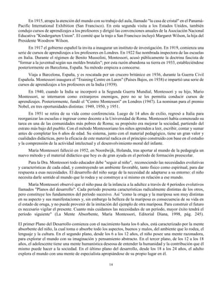14
En 1915, atrapa la atención del mundo con su trabajo del aula, llamado "la casa de cristal" en el Panamá-
Pacific International Exhibition (San Francisco). En esta segunda visita a los Estados Unidos, también
condujo cursos de aprendizajes a los profesores y dirigió las convenciones anuales de la Asociación Nacional
Educativa "Kindergarten Union". El comité que la trajo a San Francisco incluyó Margaret Wilson, la hija del
Presidente Woodrow Wilson.
En 1917 el gobierno español la invita a inaugurar un instituto de investigación. En 1919, comienza una
serie de cursos de aprendizajes a los profesores en Londres. En 1922 fue nombrada inspectora de las escuelas
en Italia. Durante el régimen de Benito Mussolini, Montessori, acusó públicamente la doctrina fascista de
"formar a la juventud según sus moldes brutales"; por esta razón abandona su tierra en 1933, estableciéndose
posteriormente en Barcelona, España. Su método empieza a conocerse.
Viaja a Barcelona, España, y es rescatada por un crucero británico en 1936, durante la Guerra Civil
Española. Montessori inaugura el "Training Centre en Laren" (Países Bajos, en 1938) e impartió una serie de
cursos de aprendizajes a los profesores en la India (1939).
En 1940, cuando la India se incorporó a la Segunda Guerra Mundial, Montessori y su hijo, Mario
Montessori, se internaron como extranjeros enemigos, pero no se les permitía conducir cursos de
aprendizajes. Posteriormente, fundó el "Centro Montessori" en Londres (1947). La nominan para el premio
Nobel, en tres oportunidades distintas: 1949, 1950, y 1951.
En 1951 se retira de su vida como conferencista. Luego de 14 años de exilio, regresó a Italia para
reorganizar las escuelas e ingresar como docente a la Universidad de Roma. Montessori había comenzado su
tarea en una de las comunidades más pobres de Roma; su propósito era mejorar la sociedad, partiendo del
estrato más bajo del pueblo. Con el método Montessoriano los niños aprenden a leer, escribir, contar y sumar
antes de completar los 6 años de edad. Su sistema, junto con el material pedagógico, tiene un gran valor y
cualidades didácticas, pero la eficacia de este material radica en el principio construido con base en el estudio
y la comprensión de la actividad intelectual y el desenvolvimiento moral del infante.
María Montessori falleció en 1952, en Noordwijk, Holanda, tras aportar al mundo de la pedagogía un
nuevo método y el material didáctico que hoy es de gran ayuda en el período de formación preescolar.
Para la Dra. Montessori todo educador debe "seguir al niño", reconociendo las necesidades evolutivas
y características de cada edad, y construyendo un ambiente favorable, tanto físico como espiritual, para dar
respuesta a esas necesidades. El desarrollo del niño surge de la necesidad de adaptarse a su entorno: el niño
necesita darle sentido al mundo que lo rodea y se construye a sí mismo en relación a ese mundo.
María Montessori observó que el niño pasa de la infancia a la adultez a través de 4 períodos evolutivos
llamados "Planos del desarrollo". Cada período presenta características radicalmente distintas de los otros,
pero constituye los fundamentos del período sucesivo. Así "como la oruga y la mariposa son muy distintas
en su aspecto y sus manifestaciones y, sin embargo la belleza de la mariposa es consecuencia de su vida en
el estado de oruga, y no puede provenir de la imitación del ejemplo de otra mariposa. Para construir el futuro
es necesario vigilar el presente. Cuanto más cuidamos las necesidades de un período, mayor éxito tendrá el
período siguiente" (La Mente Absorbente, María Montessori, Editorial Diana, 1998, pág. 245).
El primer Plano del Desarrollo comienza con el nacimiento hasta los 6 años, está caracterizado por la mente
absorbente del niño, la cual toma o absorbe todo los aspectos, buenos y malos, del ambiente que lo rodea, el
lenguaje y la cultura. En el segundo plano, desde los 6 a los 12 años, el niño posee una mente razonadora,
para explorar el mundo con su imaginación y pensamiento abstracto. En el tercer plano, de los 12 a los 18
años, el adolescente tiene una mente humanística deseosa de entender la humanidad y la contribución que él
mismo puede hacer a la sociedad. En el último plano del desarrollo, desde los 18 a los 24 años, el adulto
explora el mundo con una mente de especialista apropiándose de su propio lugar en él.
 
