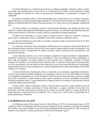 15
El método Montessori se caracteriza por proveer un ambiente preparado: ordenado, estético, simple,
real, donde cada elemento tiene su razón de ser en el desarrollo de los niños. El aula Montessori integra
edades agrupadas en períodos de 3 años, lo que promueve naturalmente la socialización, el respeto y la
solidaridad.
El ambiente preparado ofrece al niño oportunidades para comprometerse en un trabajo interesante,
elegido libremente, que propicia prolongados períodos de concentración que no deben ser interrumpidos. La
libertad se desarrolla dentro de límites claros que permite a los niños convivir en la pequeña sociedad del
aula.
Los niños trabajan con materiales concretos científicamente diseñados, que brindan las llaves para
explorar el mundo y para desarrollar habilidades cognitivas básicas. Los materiales están diseñados para que
el niño pueda reconocer el error por sí mismo y hacerse responsable del propio aprendizaje.
El adulto es un observador y un guía; ayuda y estimula al niño en todos sus esfuerzos. Le permite
actuar, querer y pensar por sí mismo, ayudándolo a desarrollar confianza y disciplina interior.
La educación Montessori cubre todos los períodos educativos desde el nacimiento hasta los 18 años
brindando un currículo integrado.
Los materiales Montessori fueron diseñados científicamente en un contexto experimental dentro del
aula, prestando especial atención al interés de los niños según la etapa evolutiva en que se encuentran y con
la convicción de que la manipulación de objetos concretos ayuda al desarrollo del conocimiento y del
pensamiento abstracto.
Estos materiales permiten a los niños investigar y explorar de manera individual e independiente.
Posibilitan la repetición, lo que promueve la concentración. Tienen la cualidad de aislar las dificultades, es
decir, cada uno introduce una única variable, un solo concepto nuevo, aislándolo y dejando los demás
conceptos sin modificar. Los materiales tienen control de error: es el mismo material que le mostrará al niño
si lo usó correctamente. De este modo los niños saben que el error forma parte del proceso de aprendizaje,
logran establecer frente a él una actitud positiva, se hacen responsables de su propio aprendizaje, y desarrollan
confianza en sí mismos.
La maestra Montessori, llamada guía, observa a cada niño, sus necesidades, capacidades e intereses y
le ofrece oportunidades de trabajo inteligente, con un propósito concreto al servicio del cuidado de sí mismo
y de la pequeña comunidad que es el aula. El objetivo final de la guía es intervenir cada vez menos a medida
que el niño se desarrolla. La guía le permite actuar, querer y pensar por sí mismo, ayudándolo a desarrollar
confianza y disciplina interior. La guía Montessori no imparte ni premios ni castigos, la satisfacción es interna
y surge del trabajo personal del niño.
Cuando el niño, según su desarrollo evolutivo, está listo para una lección, la guía introduce el uso de
nuevos materiales y presenta actividades de forma individual o a grupos reducidos. En los años más
avanzados, cada niño confecciona al comienzo de la semana una lista de objetivos y luego administra su
tiempo durante la semana de forma de cumplirlos. No es la guía sino el niño mismo el responsable de su
propio aprendizaje y desarrollo.
LAS HERMANAS AGAZZI
Las Hermanas Agazzi: Rosa Agazzi (nace en 1866 y fallece en 1951) y Carolina Agazzi (nace en 1870
y fallece en 1945). Son pedagogas italianas nacidas en Volengo (Verona). Trabajaron en la educación infantil
de 0 a 6 años. Rosa Agazzi dirigió la casa de los niños de Mompiano (Brescia) a partir de 1896, sirviendo de
modelo a otros jardines y escuelas que llevan el nombre de las hermanas Agazzi.
 