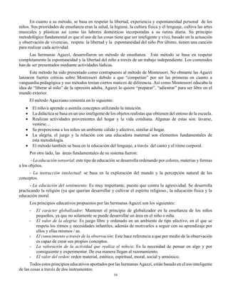 16
En cuanto a su método, se basa en respetar la libertad, experiencia y espontaneidad personal de los
niños. Sus prioridades de enseñanza eran la salud, la higiene, la cultura física y el lenguaje, cultiva las artes
musicales y plásticas así como las labores domésticas incorporadas a su rutina diaria. Su principio
metodológico fundamental es que el uso de las cosas tiene que ser inteligente y vivo, basado en la actuación
y observación de vivencias, respeta la libertad y la espontaneidad del niño Por último, tienen una canción
para realizar cada actividad.
Las hermanas Agazzi, desarrollaron un método de enseñanza. Este método se basa en respetar
completamente la espontaneidad y la libertad del niño a través de un trabajo independiente. Los contenidos
han de ser presentados mediante actividades lúdicas.
Este método ha sido presentado como contrapuesto al método de Montessori. No obstante las Agazzi
lanzaron fuertes críticas sobre Montessori debido a que “competían” por ser las primeras en cuanto a
vanguardia pedagógica y sus métodos tenían ciertos matices de diferencia. Así como Montessori educaba la
idea de “liberar al niño” de la opresión adulta, Agazzi lo quiere “preparar”, “adiestrar” para ser libre en el
mundo exterior.
El método Agazziano consistía en lo siguiente:
 El niño/a aprende o asimila conceptos utilizando la intuición.
 La didáctica se basa en un uso inteligente de los objetos realistas que obtienen del entono de la escuela.
 Realizan actividades provenientes del hogar y la vida cotidiana. Algunas de estas son: lavarse,
vestirse…
 Se proporciona a los niños un ambiente cálido y afectivo, similar al hogar.
 La alegría, el juego y la relación con una educadora maternal son elementos fundamentales de
esta metodología.
 El método también se basa en la educación del lenguaje, a través del canto y el ritmo corporal.
Por otro lado, las áreas fundamentales de su sistema fueron:
- La educación sensorial: este tipo de educación se desarrolla ordenando por colores, materias y formas
a los objetos.
- La instrucción intelectual: se basa en la exploración del mundo y la percepción natural de los
conceptos.
- La educación del sentimiento: Es muy importante, puesto que contra la agresividad. Se desarrolla
practicando la religión (ya que querían desarrollar y cultivar el espíritu religioso., la educación física y la
educación moral.
Los principios educativos propuestos por las hermanas Agazzi son los siguientes:
- El carácter globalizador: Mantener el principio de globalizador en la enseñanza de los niños
pequeños, ya que no solamente se puede desarrollar un área en el niño o niña.
- El valor de la alegría: Es juego libre y ordenado en un ambiente de tipo afectivo, en el que se
respeta los ritmos y necesidades infantiles, además de motivarlos a seguir con su aprendizaje por
ellos y ellas mismos / as.
- El conocimiento a través de la observación: Este hace referencia a que por medio de la observación
es capaz de crear sus propios conceptos.
- La valoración de la actividad que realiza el niño/a: Es la necesidad de pensar en algo y por
consiguiente y experimentar. De esa manera llegan al razonamiento.
- El valor del orden: orden material, estético, espiritual, moral, social y armónico.
Todos estos principios educativos aportados por las hermanas Agazzi, están basado en el uso inteligente
de las cosas a través de dos instrumentos:
 