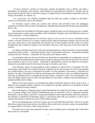 17
- El museo didáctico: consiste en colecciones variadas de pequeñas cosas y objetos, que niños y
educadores van aportando. Estos objetos, están dotados de características de sencillez y claridad, que los
hacen atractivos para los niños y estimulan el juego y la adquisición de conocimientos importantes como las
formas, los tamaños, el volumen, etc.
- Las contraseñas: son símbolos inteligibles para los niños que ayudan a ordenar su actividad y
conservar el orden de las cosas y del ambiente.
Las hermanas Agazzi, tenían una canción para realizar cada actividad. Estas dos pedagogas,
organizaron el aula de forma circular. Principalmente trabajaban para el desarrollo del niño y para prepararles
para la vida.
Para realizar las actividades las Hermanas Agazzi, decidieron hacer uso de materias que no se usaban,
lo que actualmente se conoce como reciclables, ellos lo llamaban “baratijas” para crear diferentes museos, el
“Museo del pobre” o “Museo Didáctico”.
Uno de los juegos diseñados por las hermanas Agazzi era La cesta de los tesoros: Consistía en sentar
al niño o a la niña, de entre los 5 o 6 meses, cuando ya fuera capaz de mantenerse sentado, cerca de una cesta
con varios objetos que se irían alternando, para facilitar que el menor pudiera acceder a ellos con mayor
facilidad para que lo pudieran explorar. Esta actividad se llevaría a cabo hasta que el niño fuera capaz de
caminar.
Los objetos utilizados para llevar a cabo esta actividad podrían ser, objetos naturales, (los que aportaba
la naturaleza, frutas, piedras…) materiales metálicos (llaves, instrumentos musicales…) materiales de madera
(cucharas de palos, maracas…) materiales de ropa, goma y piel, papel y cartón…
Los principales objetivos de esta actividad eran, desarrollar las capacidades de coordinación, como el
niño a la hora de investigar primero elegía su pieza, luego la cogían para más tarde reconocerla a través de la
boca, estimular el oído, la vista, el tacto… desarrollar la capacidad de reconocer los objetos de su entorno,
fomentar la curiosidad innata del niño/a para investigar y descubrir, entre otros.
A las hermanas Agazzi, les preocupaba la salud, la higiene, la cultura física y el lenguaje. Por ello,
comenzaban cada mañana con la higiene personal, logrando que los niños mayores no sólo se preocuparan
de su propia higiene, sino que se encargaran de ayudar a los más pequeños a desvestirse, y repartirles los
jabones y las ropas. Al principio los niños/as eran incapaces de valerse por sí solos, sin embargo después de
unos días, la educadora sólo se encargaba de lavarles el pelo y cortarles las uñas a los más pequeños. Con
estas actividades lograron que los niños formarán hábitos de aseo diario y también estuvieran pendientes y
ayudaran al hábito de los demás.
Dentro de las tareas diarias, se encontraban las labores domésticas (poner la mesa, lavar la loza…)
donde los más pequeños debían colaborar en la medida de lo posible, además de no descuidar la huerta
escolar, y mantener la buena conducta.
Para las Hermanas, el lenguaje juega un papel fundamental en la educación del menor, ya que a partir
de él se pueden trabajar otros aspectos fundamentales para su desarrollo, como la educación sensorial,
matemática, y de los objetos, entre otros. Aunque para trabajar el ritmo corporal usaban mucho las canciones.
Sin embargo, el método de las Hermanas Agazzi, es reconocido sobre todo, por la práctica, es decir, por el
continuo movimiento y dinamismo al que el niño estaba sometido.
Ésta es una pedagogía que se basa en el juego, que es la actividad básica del niño. Todo en la escuela
debía de ser juegos ya que estos motivan a los niños y niñas, les divierte y sin darnos cuenta, van aprendiendo.
Los juegos aportan a los niños y niñas valores positivos.
El maestro servía como una ayuda para los niños, eran un estímulo, pero es el propio niño o niña quien
poco a poco se va formando.
 