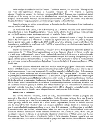 2
Es en esta época cuando contacta con Voltaire, D'Alembert, Rameau y, de nuevo, con Diderot y escribe
sus obras más reconocidas. Cuando la Academia Francesa, en 1750, propuso el siguiente
dilema, ¿Contribuyen las artes y las ciencias a corromper al individuo?, Rousseau ganó respondiendo que sí,
siendo para él las artes y las ciencias una decadencia cultural. A partir de aquí, la fama llama a su puerta.
Empieza a asistir a salones parisinos, critica a la música francesa en la Querelle des Buffons con el apoyo de
los enciclopedistas y su por aquel entonces íntimo amigo Frédéric-Melchior Grimm.
Las exigencias de sus amigos y sus opiniones le distancian de ellos, Rousseau se siente traicionado y
atacado y abandona L´Hermitage.
La publicación de El Emilio, o De la Educación y de El Contrato Social lo hacen tremendamente
impopular, hasta el punto de que le destierran de Francia; marcha a Suiza, donde es acogido como protegido
de Lord Keith, pero su casa en Môtiers es apedreada por una turba furiosa en 1765.
Su amigo Hume lo acogió junto a Thérèse en Inglaterra, viviendo retirados en el campo durante dos
años (1765-1767) debido a la opinión que la mayoría de ingleses tenían de él: un loco, malo y peligroso
hombre que vive en pecado con Thérèse. En 1767, con 55 años, volvió a Francia con un nombre falso. Allí
se casó con su amada Thérèse un año más tarde. En 1770 se le permitió regresar oficialmente con la condición
de que no publicase nada más.
Escribió sus memorias, las Confesiones, y se dedicó a vivir de sus patrones y de lecturas públicas de
sus memorias. En 1772 Mme d'Epinay, escandalizada por lo que Rousseau relata de su relación con ella, pide
a la policía que prohíban tales lecturas. Con un estado anímico sombrío definitivamente se aleja del mundo.
Aunque siguió escribiendo, el daño que le habían causado los ataques de Voltaire y otros personajes de la
época, terminó apartándolo finalmente de la vida pública sin poder aprovechar la fama y el reconocimiento
de su obra, que inspiraría al romanticismo. Retirado en Ermenonville, falleció de un paro cardíaco en 1778 a
los 66 años.
Jean Jaques Rousseau era más bien un filósofo político, no un pedagogo; pero, a través de su novela El
Emilio, o De la Educación, promueve pensamientos filosóficos sobre la educación, siendo este uno de sus
principales aportes en el campo de la pedagogía. En este libro, exalta la bondad del hombre y de la naturaleza
a la vez que plantea temas que más adelante desarrollará en “Del Contrato Social”. Rousseau concibe
su paradigma del hombre encadenado en Emilio, o De la educación. Al igual que en «Discurso sobre el origen
y los fundamentos de la desigualdad entre los hombres» quiere apartar la formación del hombre en Emilio, o
De la educación de su indagación, «los hombres, diseminados entre ellos, observan, imitan su industria, y se
elevan de esta manera hasta el instinto de las bestias; se alimentan igualmente de la mayoría». Rousseau crea
un sistema de educación que deja al hombre, o en este caso al niño, que viva y se desarrolle en una sociedad
corrupta y oprimida. Como dice el estudio preliminar de Emilio, o De la educación: «asignad a los niños más
libertad y menos imperio, dejadles hacer más por sí mismos y exigir menos de los demás».
Emilio, o De la Educación
Esta novela filosófica educativa, escrita en 1762, fundamentalmente describe y propone una
perspectiva diferente de la educación que es aplicada en Emilio. Rousseau, partiendo de su idea de que la
naturaleza es buena y que el niño debe aprender por sí mismo en ella, quiere que el niño aprenda a hacer las
cosas, que tenga motivos para hacerlas por sí mismo. Como Jurgen Oelkers, escritor del artículo Rousseau
and the image of ‘modern education’ dice, «La educación debe tener su lugar dentro de la naturaleza para
que el potencial del niño pueda desarrollarse según el ritmo de la naturaleza y no al tiempo de la sociedad».
Rousseau cree que todo hombre y niño es bueno. Sobre todo, especula que la humanidad que plantea una
educación a base de un transcurso natural sería una sociedad más libre. Sandro de Castro y Rosa Elena, en
su artículo «Horizons of dialogue in Environmental Education: Contributions of Milton Santos, Jean-Jacques
Rousseau and Paulo Freire» dicen: «Escribiendo Emilio, o De la educación, Rousseau coloca la base para
una educación capaz de formar a un hombre verdadero, porque ante todo hay que formar al hombre. Formar
 