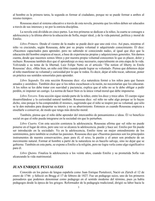 3
al hombre es la primera tarea, la segunda es formar al ciudadano, porque no se puede formar a ambos al
mismo tiempo».
Rousseau atacó al sistema educativo a través de esta novela, presenta que los niños deben ser educados
a través de sus intereses y no por la estricta disciplina.
La novela está dividida en cinco partes. Las tres primeras se dedican a la niñez, la cuarta se consagra a
adolescencia y la última abrevia la educación de Sofía, mujer ideal, y de la vida paternal, política y moral de
Emilio.
Libro Primero. Desde el vientre de la madre se puede decir que uno está vivo. Así pues, mientras el
niño va creciendo, según Rousseau, debe por su propia voluntad ir adquiriendo conocimiento. Él dice:
«Nacemos capacitados para aprender, pero no sabiendo ni conociendo nada», al igual que dice que la
educación del hombre empieza al nacer, a base de experiencias propias y adquisiciones generales. Sin darnos
cuenta, desde que nacemos somos libres y por nuestra propia voluntad conocemos lo que es placer, dolor y
rechazo. Rousseau también dice que el aprendizaje es muy necesario, especialmente en esta etapa de la vida.
Volviendo a su tema de la libertad, Luiz Felipe Netto en el artículo ‘The notion of liberty in Emile
Rousseau’ dice, «Más bien, un niño está libre cuando puede lograr su voluntad». Piensa que debemos dejar
al niño manifestar su voluntad y curiosidad por lo que le rodea. Es decir, dejar al niño tocar, saborear, poner
en práctica sus sentidos sensoriales para aprender.
Libro Segundo. En esta sección Rousseau dice: «La naturaleza formó a los niños para que fuesen
amados y asistidos». También dice que si los niños escuchasen a la razón, no necesitarían que los educaran.
A los niños se les debe tratar con suavidad y paciencia; explica que al niño no se le debe obligar a pedir
perdón, ni imponer un castigo. La norma de hacer bien es la única virtud moral que debe imponerse.
Libro Tercero. Esta sección sigue siendo parte de la niñez, entre los doce y trece años. El cuerpo sigue
desarrollándose y la curiosidad natural también. Rousseau dice: «el niño no sabe algo porque se lo hayas
dicho, sino porque lo ha comprendido él mismo», sugiriendo que el niño se inspire por su voluntad, que sólo
se le den métodos para despertar su interés y no su aburrimiento. Entonces es cuando Rousseau empieza a
enseñarle a conservar, de modo que tenga más derecho moral.
También, piensa que el niño debe aprender del intercambio de pensamientos e ideas. Él ve beneficio
social en que el niño pueda integrarse en la sociedad sin que lo perturben.
Libro Cuarto. Con esta sección comienza la adolescencia. Rousseau afirma que «el niño no puede
ponerse en el lugar de otros, pero una vez se alcanza la adolescencia, puede y hace así: Emilio por fin puede
ser introducido en la sociedad». Ya en la adolescencia, Emilio tiene un mejor entendimiento de los
sentimientos, pero también se exaltan las pasiones. Rousseau dice que «Nuestras pasiones son los principales
instrumentos de nuestra conservación», pues para él, el sexo, la pasión y el amor son producto de un
movimiento natural. Formar al hombre a partir de la naturaleza no es hacerlo salvaje, sino no dejar que se
gobierne. También en esta parte, se expone a Emilio a la religión, pero no logra verla como algo significativo
para él.
Libro Quinto. Finaliza la adolescencia a los veinte años, cuando Emilio y su prometida Sofía van
alcanzando la vida matrimonial.
JUAN ENRIQUE PESTALOZZI
Conocido en los países de lengua española como Juan Enrique Pestalozzi, Nació en Zúrich el 12 de
enero de 1746 y falleció en Brugg el 17 de febrero de 1827. Fue un pedagogo suizo, uno de los primeros
pensadores que podemos denominar como pedagogo en el sentido moderno del término, pues ya había
pedagogos desde la época de los griegos. Reformador de la pedagogía tradicional, dirigió su labor hacia la
 