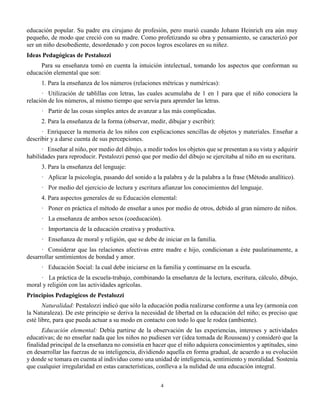 4
educación popular. Su padre era cirujano de profesión, pero murió cuando Johann Heinrich era aún muy
pequeño, de modo que creció con su madre. Como profetizando su obra y pensamiento, se caracterizó por
ser un niño desobediente, desordenado y con pocos logros escolares en su niñez.
Ideas Pedagógicas de Pestalozzi
Para su enseñanza tomó en cuenta la intuición intelectual, tomando los aspectos que conforman su
educación elemental que son:
1. Para la enseñanza de los números (relaciones métricas y numéricas):
· Utilización de tablillas con letras, las cuales acumulaba de 1 en 1 para que el niño conociera la
relación de los números, al mismo tiempo que servía para aprender las letras.
· Partir de las cosas simples antes de avanzar a las más complicadas.
2. Para la enseñanza de la forma (observar, medir, dibujar y escribir):
· Enriquecer la memoria de los niños con explicaciones sencillas de objetos y materiales. Enseñar a
describir y a darse cuenta de sus percepciones.
· Enseñar al niño, por medio del dibujo, a medir todos los objetos que se presentan a su vista y adquirir
habilidades para reproducir. Pestalozzi pensó que por medio del dibujo se ejercitaba al niño en su escritura.
3. Para la enseñanza del lenguaje:
· Aplicar la psicología, pasando del sonido a la palabra y de la palabra a la frase (Método analítico).
· Por medio del ejercicio de lectura y escritura afianzar los conocimientos del lenguaje.
4. Para aspectos generales de su Educación elemental:
· Poner en práctica el método de enseñar a unos por medio de otros, debido al gran número de niños.
· La enseñanza de ambos sexos (coeducación).
· Importancia de la educación creativa y productiva.
· Enseñanza de moral y religión, que se debe de iniciar en la familia.
· Considerar que las relaciones afectivas entre madre e hijo, condicionan a éste paulatinamente, a
desarrollar sentimientos de bondad y amor.
· Educación Social: la cual debe iniciarse en la familia y continuarse en la escuela.
· La práctica de la escuela-trabajo, combinando la enseñanza de la lectura, escritura, cálculo, dibujo,
moral y religión con las actividades agrícolas.
Principios Pedagógicos de Pestalozzi
Naturalidad: Pestalozzi indicó que sólo la educación podía realizarse conforme a una ley (armonía con
la Naturaleza). De este principio se deriva la necesidad de libertad en la educación del niño; es preciso que
esté libre, para que pueda actuar a su modo en contacto con todo lo que le rodea (ambiente).
Educación elemental: Debía partirse de la observación de las experiencias, intereses y actividades
educativas; de no enseñar nada que los niños no pudiesen ver (idea tomada de Rousseau) y consideró que la
finalidad principal de la enseñanza no consistía en hacer que el niño adquiera conocimientos y aptitudes, sino
en desarrollar las fuerzas de su inteligencia, dividiendo aquella en forma gradual, de acuerdo a su evolución
y donde se tomara en cuenta al individuo como una unidad de inteligencia, sentimiento y moralidad. Sostenía
que cualquier irregularidad en estas características, conlleva a la nulidad de una educación integral.
 