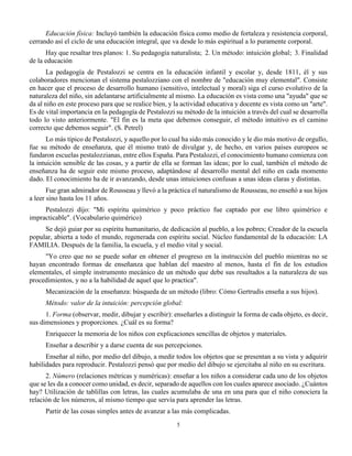 5
Educación física: Incluyó también la educación física como medio de fortaleza y resistencia corporal,
cerrando así el ciclo de una educación integral, que va desde lo más espiritual a lo puramente corporal.
Hay que resaltar tres planos: 1. Su pedagogía naturalista; 2. Un método: intuición global; 3. Finalidad
de la educación
La pedagogía de Pestalozzi se centra en la educación infantil y escolar y, desde 1811, él y sus
colaboradores mencionan el sistema pestalozziano con el nombre de "educación muy elemental". Consiste
en hacer que el proceso de desarrollo humano (sensitivo, intelectual y moral) siga el curso evolutivo de la
naturaleza del niño, sin adelantarse artificialmente al mismo. La educación es vista como una "ayuda" que se
da al niño en este proceso para que se realice bien, y la actividad educativa y docente es vista como un "arte".
Es de vital importancia en la pedagogía de Pestalozzi su método de la intuición a través del cual se desarrolla
todo lo visto anteriormente. "El fin es la meta que debemos conseguir, el método intuitivo es el camino
correcto que debemos seguir". (S. Petrel)
Lo más típico de Pestalozzi, y aquello por lo cual ha sido más conocido y le dio más motivo de orgullo,
fue su método de enseñanza, que él mismo trató de divulgar y, de hecho, en varios países europeos se
fundaron escuelas pestalozzianas, entre ellos España. Para Pestalozzi, el conocimiento humano comienza con
la intuición sensible de las cosas, y a partir de ella se forman las ideas; por lo cual, también el método de
enseñanza ha de seguir este mismo proceso, adaptándose al desarrollo mental del niño en cada momento
dado. El conocimiento ha de ir avanzando, desde unas intuiciones confusas a unas ideas claras y distintas.
Fue gran admirador de Rousseau y llevó a la práctica el naturalismo de Rousseau, no enseñó a sus hijos
a leer sino hasta los 11 años.
Pestalozzi dijo: "Mi espíritu quimérico y poco práctico fue captado por ese libro quimérico e
impracticable". (Vocabulario quimérico)
Se dejó guiar por su espíritu humanitario, de dedicación al pueblo, a los pobres; Creador de la escuela
popular, abierta a todo el mundo, regenerada con espíritu social. Núcleo fundamental de la educación: LA
FAMILIA. Después de la familia, la escuela, y el medio vital y social.
"Yo creo que no se puede soñar en obtener el progreso en la instrucción del pueblo mientras no se
hayan encontrado formas de enseñanza que hablan del maestro al menos, hasta el fin de los estudios
elementales, el simple instrumento mecánico de un método que debe sus resultados a la naturaleza de sus
procedimientos, y no a la habilidad de aquel que lo practica".
Mecanización de la enseñanza: búsqueda de un método (libro: Cómo Gertrudis enseña a sus hijos).
Método: valor de la intuición: percepción global:
1. Forma (observar, medir, dibujar y escribir): enseñarles a distinguir la forma de cada objeto, es decir,
sus dimensiones y proporciones. ¿Cuál es su forma?
Enriquecer la memoria de los niños con explicaciones sencillas de objetos y materiales.
Enseñar a describir y a darse cuenta de sus percepciones.
Enseñar al niño, por medio del dibujo, a medir todos los objetos que se presentan a su vista y adquirir
habilidades para reproducir. Pestalozzi pensó que por medio del dibujo se ejercitaba al niño en su escritura.
2. Número (relaciones métricas y numéricas): enseñar a los niños a considerar cada uno de los objetos
que se les da a conocer como unidad, es decir, separado de aquellos con los cuales aparece asociado. ¿Cuántos
hay? Utilización de tablillas con letras, las cuales acumulaba de una en una para que el niño conociera la
relación de los números, al mismo tiempo que servía para aprender las letras.
Partir de las cosas simples antes de avanzar a las más complicadas.
 