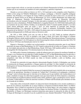 7
poseer ningún título oficial; se convirtió en profesor de la Schule Plamannsche de Berlín, un internado para
varones que en ese momento era también un centro pedagógico y patriótico importante.
Durante su servicio militar en Lützow en 1813 y 1814 participó en dos campañas contra Napoleón y
Fröbel se hizo amigo de Wilhelm Middendorf, un teólogo y pedagogo, y Heinrich Langethal, pedagogo
también. Tras Waterloo y el Congreso de Viena, Fröbel se encontró de nuevo como civil y se convirtió en
asistente de Samuel Weiss en un Museo de Mineralogía. En 1816 ya había abandonado este trabajo para
fundar el Allgemeine Deutsche Erziehungsanstalt ("Instituto Alemán de Educación General")
en Griesheim cerca de Arnstadt (Turingia). Un año más tarde se trasladó cerca de Rudolstadt. En 1821 se le
unieron los otros cofundadores, Wilhelm Middendorf y Langethal Heinrich. En 1820 Fröbel había publicado
ya el primero de sus cinco folletos, Keilhau, un ser Deutsches Volk ("A nuestro pueblo alemán"). Los otros
cuatro fueron publicados entre esa fecha y 1823; en 1826 imprimió su principal obra literaria,
Menschenerziehung ("La educación del hombre") y fundó el semanario Erziehenden Familien ("La
educación de las familias"). En 1828 y 1829 elaboró los planes para crear un instituto de educación popular
(Volkserziehungsanstalt) en Helba que nunca se llevaron a cabo.
De 1831 a 1836, Fröbel vivió una vez más en Suiza y en 1831 fundó un instituto educativo
en Wartensee (Lucerna). En 1833 se trasladó a este lugar y desde 1835 hasta 1836 dirigió el orfanato
de Burgdorf (Berna), donde también publicó la revista Grundzüge der Menschenerziehung ("Características
de la educación humana"). En 1836 apareció su obra Erneuerung des Lebens erfordert das neue Jahr 1836 ("El
Año Nuevo 1836 hace una llamada para renovar la vida").
Regresó a Alemania y se dedicó casi exclusivamente a la educación preescolar, para la cual fabricó
materiales de juego en Bad Blankenburg. En 1837 fundó la educación de los niños en el juego y el Instituto
de Actividades para párvulos en Bad Blankenburg. Desde 1838 hasta 1840 también publicó la revista Ein
Sonntagsblatt für Gleichgesinnte ("Un dominical para los de ideas afines").
En 1840 acuñó el término kindergarten o jardín de infancia para este sistema de enseñanza fundado en
el juego y en el Instituto de actividad que él había fundado en 1837 en Bad Blankenburg para los párvulos o
niños pequeños junto con Wilhelm Middendorf y Langethal Heinrich. Estos dos hombres fueron los
compañeros más fieles de Fröbel cuando sus ideas se llevaron también a cabo en Keilhau, cerca
de Rudolstadt.
Él diseñó los materiales de juego educativo denominado Regalos Froebel o Fröbelgaben, que incluía
la construcción de bloques geométricos y bloques patrón de actividad. Un libro titulado La invención de
Kindergarten de Norman Brosterman examina la influencia de Friedrich Fröbel sobre Frank Lloyd Wright y
el arte moderno.
La gran visión de Friedrich Fröbel fue reconocer la importancia de la actividad del niño en sus procesos
cognitivos de aprendizaje. Introdujo el concepto de "trabajo libre" (Freiarbeit) en la pedagogía y estableció
el "juego" como la forma típica que la vida tiene en la infancia, por lo que también vale la pena educar en el
juego y mediante el juego; los niños hacen jugando cosas que nunca harían de forma impuesta y autoritaria.
Las actividades en su jardín de infancia incluían cantar, bailar, jardinería, jugar y autodirigirse con los "dones"
de Froebel. Fröbel publicó un libro de canciones escolares, el Mutter-und Koselieder para introducir al niño
en el mundo de los adultos.
Estas ideas sobre el desarrollo infantil y la educación fueron introducidas en los círculos académicos a
través de los esfuerzos incansables de su mayor defensor, la baronesa Freiherrin Bertha Marie von Bülow
Marenholtz. Hizo a Fröbel un conocido de la Casa Real de los Países Bajos y de varios duques y duquesas
de Turingia, entre ellas la esposa Romanov del Gran Duque von Sachsen-Weimar. La Baronesa von Bülow-
Marenholtz, el Duque von Meiningen reunieron donaciones para apoyar la educación de niños de Fröbel.
El duque de Meiningen le concedió el uso de su pabellón de caza, llamado Marienthal ("Valle de María") en
 