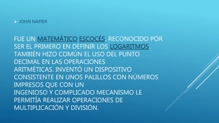 FUE UN MATEMÁTICO ESCOCÉS, RECONOCIDO POR
SER EL PRIMERO EN DEFINIR LOS LOGARITMOS.
TAMBIÉN HIZO COMÚN EL USO DEL PUNTO
DECIMAL EN LAS OPERACIONES
ARITMÉTICAS. INVENTÓ UN DISPOSITIVO
CONSISTENTE EN UNOS PALILLOS CON NÚMEROS
IMPRESOS QUE CON UN
INGENIOSO Y COMPLICADO MECANISMO LE
PERMITÍA REALIZAR OPERACIONES DE
MULTIPLICACIÓN Y DIVISIÓN.
 JOHN NAPIER
 