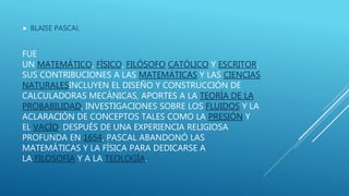 FUE
UN MATEMÁTICO, FÍSICO, FILÓSOFO CATÓLICO Y ESCRITOR.
SUS CONTRIBUCIONES A LAS MATEMÁTICAS Y LAS CIENCIAS
NATURALESINCLUYEN EL DISEÑO Y CONSTRUCCIÓN DE
CALCULADORAS MECÁNICAS, APORTES A LA TEORÍA DE LA
PROBABILIDAD, INVESTIGACIONES SOBRE LOS FLUIDOS Y LA
ACLARACIÓN DE CONCEPTOS TALES COMO LA PRESIÓN Y
EL VACÍO. DESPUÉS DE UNA EXPERIENCIA RELIGIOSA
PROFUNDA EN 1654, PASCAL ABANDONÓ LAS
MATEMÁTICAS Y LA FÍSICA PARA DEDICARSE A
LA FILOSOFÍA Y A LA TEOLOGÍA.
 BLAISE PASCAL
 