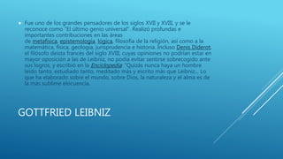 GOTTFRIED LEIBNIZ
 Fue uno de los grandes pensadores de los siglos XVII y XVIII, y se le
reconoce como "El último genio universal". Realizó profundas e
importantes contribuciones en las áreas
de metafísica, epistemología, lógica, filosofía de la religión, así como a la
matemática, física, geología, jurisprudencia e historia. Incluso Denis Diderot,
el filósofo deísta francés del siglo XVIII, cuyas opiniones no podrían estar en
mayor oposición a las de Leibniz, no podía evitar sentirse sobrecogido ante
sus logros, y escribió en la Enciclopedia: "Quizás nunca haya un hombre
leído tanto, estudiado tanto, meditado más y escrito más que Leibniz... Lo
que ha elaborado sobre el mundo, sobre Dios, la naturaleza y el alma es de
la más sublime elocuencia.
 