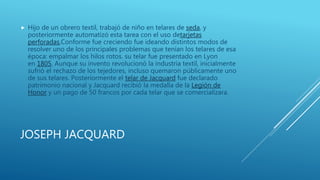 JOSEPH JACQUARD
 Hijo de un obrero textil, trabajó de niño en telares de seda, y
posteriormente automatizó esta tarea con el uso detarjetas
perforadas,Conforme fue creciendo fue ideando distintos modos de
resolver uno de los principales problemas que tenían los telares de esa
época: empalmar los hilos rotos. su telar fue presentado en Lyon
en 1805. Aunque su invento revolucionó la industria textil, inicialmente
sufrió el rechazo de los tejedores, incluso quemaron públicamente uno
de sus telares. Posteriormente el telar de Jacquard fue declarado
patrimonio nacional y Jacquard recibió la medalla de la Legión de
Honor y un pago de 50 francos por cada telar que se comercializara.
 