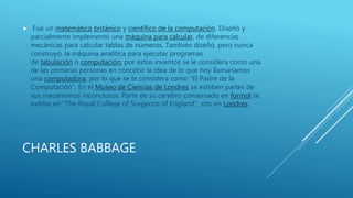 CHARLES BABBAGE
 Fue un matemático británico y científico de la computación. Diseñó y
parcialmente implementó una máquina para calcular, de diferencias
mecánicas para calcular tablas de números. También diseñó, pero nunca
construyó, la máquina analítica para ejecutar programas
de tabulación o computación; por estos inventos se le considera como una
de las primeras personas en concebir la idea de lo que hoy llamaríamos
una computadora, por lo que se le considera como "El Padre de la
Computación". En el Museo de Ciencias de Londres se exhiben partes de
sus mecanismos inconclusos. Parte de su cerebro conservado en formol se
exhibe en "The Royal College of Surgeons of England", sito en Londres.
 