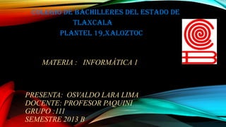 Colegio de bachilleres del estado de
Tlaxcala
Plantel 19,xaloztoc

MATERIA : INFORMÁTICA 1

PRESENTA: OSVALDO LARA LIMA
DOCENTE: PROFESOR PAQUINI
GRUPO :111
SEMESTRE 2013 B

 