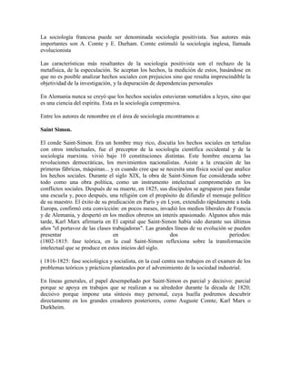 La sociología francesa puede ser denominada sociología positivista. Sus autores más
importantes son A. Comte y E. Durham. Comte estimuló la sociología inglesa, llamada
evolucionista

Las características más resaltantes de la sociología positivista son el rechazo de la
metafísica, de la especulación. Se aceptan los hechos, la medición de estos, basándose en
que no es posible analizar hechos sociales con prejuicios sino que resulta imprescindible la
objetividad de la investigación, y la depuración de dependencias personales

En Alemania nunca se creyó que los hechos sociales estuvieran sometidos a leyes, sino que
es una ciencia del espíritu. Esta es la sociología comprensiva.

Entre los autores de renombre en el área de sociología encontramos a:

Saint Simon.

El conde Saint-Simon. Era un hombre muy rico, discutía los hechos sociales en tertulias
con otros intelectuales, fue el preceptor de la sociología científica occidental y de la
sociología marxista. vivió bajo 10 constituciones distintas. Este hombre encarna las
revoluciones democráticas, los movimientos nacionalistas. Asiste a la creación de las
primeras fábricas, máquinas... y es cuando cree que se necesita una física social que analice
los hechos sociales. Durante el siglo XIX, la obra de Saint-Simon fue considerada sobre
todo como una obra política, como un instrumento intelectual comprometido en los
conflictos sociales. Después de su muerte, en 1825, sus discípulos se agruparon para fundar
una escuela y, poco después, una religión con el propósito de difundir el mensaje político
de su maestro. El éxito de su predicación en París y en Lyon, extendido rápidamente a toda
Europa, confirmó esta convicción: en pocos meses, invadió los medios liberales de Francia
y de Alemania, y despertó en los medios obreros un interés apasionado. Algunos años más
tarde, Karl Marx afirmaría en El capital que Saint-Simon había sido durante sus últimos
años "el portavoz de las clases trabajadoras". Las grandes líneas de su evolución se pueden
presentar                       en                       dos                        períodos:
(1802-1815: fase teórica, en la cual Saint-Simon reflexiona sobre la transformación
intelectual que se produce en estos inicios del siglo.

( 1816-1825: fase sociológica y socialista, en la cual centra sus trabajos en el examen de los
problemas teóricos y prácticos planteados por el advenimiento de la sociedad industrial.

En líneas generales, el papel desempeñado por Saint-Simon es parcial y decisivo: parcial
porque se apoya en trabajos que se realizan a su alrededor durante la década de 1820;
decisivo porque impone una síntesis muy personal, cuya huella podremos descubrir
directamente en los grandes creadores posteriores, como Auguste Comte, Karl Marx o
Durkheim.
 