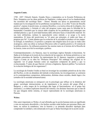 Augusto Comte.

1798 –1857 Filósofo francés. Estudia física y matemática en la Escuela Politécnica de
París. Simpatiza con las ideas políticas de Napoleón y trabaja para él en la clandestinidad;
fue secretario del sociólogo Saint – Simon. Durante esa época su pensamiento social
madura por la investigación de los problemas sociopolíticos, en su obra "Curso de filosofía
positiva", expone el positivismo, su sistema filosófico, y su teoría crítica de la religión y los
valores espirituales, y formula el valor del progreso como meta para la felicidad de la
humanidad. Considera que la ciencia debe ocuparse de los problemas que contengan una
utilidad práctica y que la actividad humana debe enfocarse hacia el desarrollo material. En
sus tesis utilitaristas, rechaza la especulación como método y se acoge a la razón
matemática. El lema del positivismo es "el amor por principio, el orden por base, el
progreso por fin". Comte plantea que la evolución de la sociedad se produce en tres etapas:
la teología, la metafísica y la positiva y propone una religión laica en la que se rinda culto
al progreso, entre sus obras se incluyen Discursos sobre el espíritu positivo y El sistema de
la política positiva. Su influencia posterior fue enorme tanto en el terreno de la filosofía de
la ciencia, como en el de la sociología y política.

Contemporáneamente a la francesa, nace la sociología inglesa llamada evolucionista. Se
fijaba en la biología en la teoría de la evolución de las especies: de formas primitivas se van
haciendo estructuras de familia. Su representante fue H. Spencer, ingeniero y periodista.
Copió a Comte en su obra los "Primeros Principios" Sin embargo fue original en lo
siguiente: ver el grupo humano como un organismo compuesto de partes y que va
evolucionando. Y antes de que Darwin volviera a Inglaterra, Spencer publica "La teoría de
la evolución biológica de los organismos":

La sociología de Estados Unidos se basó en investigar las sociedades primitivas de las islas
del Pacífico, se dio un abandono del método evolucionista, las investigaciones se centraron
en lo contemporáneo campesinos, delincuentes, distintas clases sociales, dando lugar a los
(estudios de la sociedad norteamericana).

La sociología americana se enriqueció con la psicología que influye en la dinámica del
grupo: sociología interaccionista, se da importancia a los actores del grupo (Park y
Burgess), y estos rasgos de la sociología dan lugar al funcionalismo: en el grupo hay
elementos, y se deben explicaren función del sistema y las distintas funciones que se dan de
los que integran dicho sistema, el mayor representante de la sociología americana es
Parsons.

Weber.

Otro autor importante es Weber, el cual afirmaba que la acción humana tenía un significado
y esto era necesario descubrirlo, y los hechos sociales están hechos por personas libres, por
tanto, no utiliza la estadística, sino la historia y se pretende descubrir tipología para
comprender la realidad y está enmarcada en lo que se llama Sociología de la acción social.
 