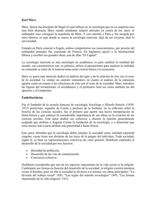 Karl Marx.

Marx. Quien fue discípulo de Hegel el cual influyó en su sociología que no es empírica sino
mas bien abstracta, Marx siendo estudiante redactó artículos en contra de los zares: el
embajador ruso consiguió la expulsión de Marx. Y este marchó a París y fue acogido por
unos obreros, es aquí donde se marca la sociología marxista: dejó de ser creyente, dejó la
universidad.

Estando en París conoció a Engels, ambos compartieron sus conocimientos, por presión del
embajador prusiano fue expulsado de Francia. En Inglaterra apoyó a la Internacional
Obrera y escribió sus grandes obras, una de ellas "El Capital".

La sociología marxista es una sociología no académica, es para cambiar la realidad del
mundo: sus características son: es práctica, utiliza el pensamiento para analizar la realidad,
su contenido se nutre de la historia toma como ciencia básica a la economía.

Marx es quien más atención dedicó al análisis del agro y de la relación de éste con el resto
de la sociedad. Le otorgó un carácter sistemático en cuanto al análisis de la estructura
agraria como en cuanto a las relaciones de ésta con el resto de la sociedad. Marx introduce
las figuras del terrateniente, el arrendatario y el proletario rural así como también las del
aparcero y el campesino.

ÉmileDurkheim

Fue el fundador de la escuela francesa de sociología, Sociólogo y filósofo francés; (1858-
1917) positivista, seguidor de Comte y profesor de la Sorbona. en su reflexión sobre la
historia de las ciencias sociales, fue el primero que aportó una nueva interpretación de
Saint-Simon y que subrayó la considerable importancia de sus obras en la creación de las
ciencias sociales. Este autor dedicó sus esfuerzos a discutir la opinión generalmente
aceptada que atribuía a Auguste Comte la fundación de la sociología, y a demostrar que
sería mucho más exacto atribuir esta paternidad a Saint-Simon.

Este autor afirmaba que la sociología debía estudiar la sociedad como realidad espiritual
singular, cuyas leyes son distintas de las leyes de la psique del individuo. Toda sociedad,
según él, se basa en representaciones colectivas de valor general; Durkheim explicaba el
desarrollo de la sociedad por tres factores:

       Densidad de población,
       Desarrollo de las vías de comunicación.
       Conciencia colectiva.

Durkheim consideraba que uno de los aspectos importantes de la vida social es la religión.
Cambiando sus formas en función del desarrollo de la sociedad, la religión existirá mientras
exista el hombre, pues en ella la sociedad se diviniza a sí misma, sus obras principales: "La
división del trabajo social" 1893, "Las reglas del método sociológico" 1895, "Las formas
elementales de la vida religiosa" 1912.
 