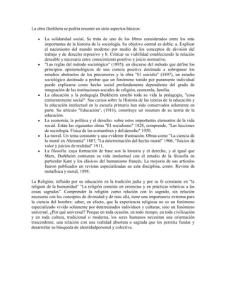 La obra Durkhein se podría resumir en siete aspectos básicos:

       La solidaridad social. Se trata de uno de los libros considerados entre los más
       importantes de la historia de la sociología. Su objetivo central es doble: a. Explicar
       el nacimiento del mundo moderno por medio de los conceptos de división del
       trabajo y de derecho represivo y b. Criticar su viabilidad estableciendo la relación
       deseable y necesaria entre conocimiento positivo y juicio normativo.
       "Las reglas del método sociológico" (1895), un discurso del método que define los
       principios epistemológicos de una ciencia positiva destinada a sobrepasar los
       estudios abstractos de los precursores y la obra "El suicidio" (1897), un estudio
       sociológico destinado a probar que un fenómeno tenido por puramente individual
       puede explicarse como hecho social profundamente dependiente del grado de
       integración de las instituciones sociales de religión, economía, familia.
       La educación y la pedagogía Durkheim enseñó toda su vida la pedagogía, "cosa
       eminentemente social". Sus cursos sobre la Historia de las teorías de la educación y
       la educación intelectual en la escuela primaria han sido conservados solamente en
       parte. Su artículo "Educación", (1911), constituye un resumen de su teoría de la
       educación.
       La economía, la política y el derecho. sobre estos importantes elementos de la vida
       social. Están las siguientes obras "El socialismo" 1828, comprende, "Las lecciones
       de sociología. Física de las costumbres y del derecho" 1950.
       La moral. Un tema constante y una evidente frustración. Obras como "La ciencia de
       la moral en Alemania" 1887, "La determinación del hecho moral" 1906, "Juicios de
       valor y juicios de realidad" 1911,
       La filosofía. cuya formación de base son la historia y el derecho, y al igual que
       Marx, Durkheim comienza su vida intelectual con el estudio de la filosofía en
       particular Kant y los clásicos del humanismo francés. La mayoría de sus artículos
       fueron publicados en revistas especializadas en esta disciplina, como: Revista de
       metafísica y moral, 1898.

La Religión, influido por su educación en la tradición judía y por su fe constante en "la
religión de la humanidad" "La religión consiste en creencias y en prácticas relativas a las
cosas sagradas". Comprender la religión como relación con lo sagrado, sin relación
necesaria con los conceptos de divinidad y de más allá, tiene una importancia extrema para
la ciencia del hombre: saber, en efecto, que la experiencia religiosa no es un fenómeno
especializado vivido solamente por determinados individuos y culturas, sino un fenómeno
universal. ¿Por qué universal? Porque en toda ocasión, en todo tiempo, en toda civilización
y en toda cultura, tradicional o moderna, los seres humanos necesitan una orientación
trascendente, una relación con una realidad absoluta o sagrada que les permita fundar y
desarrollar su búsqueda de identidadpersonal y colectiva.
 