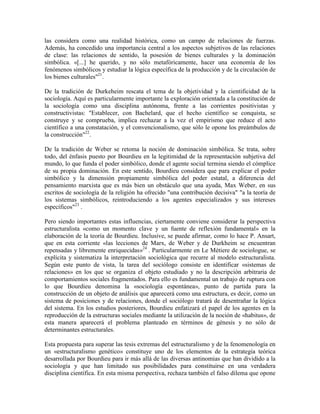 las considera como una realidad histórica, como un campo de relaciones de fuerzas.
Además, ha concedido una importancia central a los aspectos subjetivos de las relaciones
de clase: las relaciones de sentido, la posesión de bienes culturales y la dominación
simbólica. «[...] he querido, y no sólo metafóricamente, hacer una economía de los
fenómenos simbólicos y estudiar la lógica específica de la producción y de la circulación de
los bienes culturales"21.

De la tradición de Durkeheim rescata el tema de la objetividad y la cientificidad de la
sociología. Aquí es particularmente importante la exploración orientada a la constitución de
la sociología como una disciplina autónoma, frente a las corrientes positivistas y
constructivistas: "Establecer, con Bachelard, que el hecho científico se conquista, se
construye y se comprueba, implica rechazar a la vez el empirismo que reduce el acto
científico a una constatación, y el convencionalismo, que sólo le opone los preámbulos de
la construcción"22.

De la tradición de Weber se retoma la noción de dominación simbólica. Se trata, sobre
todo, del énfasis puesto por Bourdieu en la legitimidad de la representación subjetiva del
mundo, lo que funda el poder simbólico, donde el agente social termina siendo el cómplice
de su propia dominación. En este sentido, Bourdieu considera que para explicar el poder
simbólico y la dimensión propiamente simbólica del poder estatal, a diferencia del
pensamiento marxista que es más bien un obstáculo que una ayuda, Max Weber, en sus
escritos de sociología de la religión ha ofrecido "una contribución decisiva" "a la teoría de
los sistemas simbólicos, reintroduciendo a los agentes especializados y sus intereses
específicos"23 .

Pero siendo importantes estas influencias, ciertamente conviene considerar la perspectiva
estructuralista «como un momento clave y un fuente de reflexión fundamental» en la
elaboración de la teoría de Bourdieu. Inclusive, se puede afirmar, como lo hace P. Ansart,
que en esta corriente «las lecciones de Marx, de Weber y de Durkheim se encuentran
repensadas y libremente enriquecidas»24 . Particularmente en Le Métiere de sociologue, se
explícita y sistematiza la interpretación sociológica que recurre al modelo estructuralista.
Según este punto de vista, la tarea del sociólogo consiste en identificar «sistemas de
relaciones» en los que se organiza el objeto estudiado y no la descripción arbitraria de
comportamientos sociales fragmentados. Para ello es fundamental un trabajo de ruptura con
lo que Bourdieu denomina la «sociología espontánea», punto de partida para la
construcción de un objeto de análisis que aparecerá como una estructura, es decir, como un
sistema de posiciones y de relaciones, donde el sociólogo tratará de desentrañar la lógica
del sistema. En los estudios posteriores, Bourdieu enfatizará el papel de los agentes en la
reproducción de la estructuras sociales mediante la utilización de la noción de «habitus», de
esta manera aparecerá el problema planteado en términos de génesis y no sólo de
determinantes estructurales.

Esta propuesta para superar las tesis extremas del estructuralismo y de la fenomenología en
un «estructuralismo genético» constituye uno de los elementos de la estrategia teórica
desarrollada por Bourdieu para ir más allá de las diversas antinomias que han dividido a la
sociología y que han limitado sus posibilidades para constituirse en una verdadera
disciplina científica. En esta misma perspectiva, rechaza también el falso dilema que opone
 